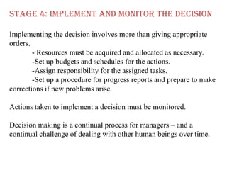 STAGE 4: IMPLEMENT AND MONITOR THE DECISION

Implementing the decision involves more than giving appropriate
orders.
        - Resources must be acquired and allocated as necessary.
        -Set up budgets and schedules for the actions.
        -Assign responsibility for the assigned tasks.
        -Set up a procedure for progress reports and prepare to make
corrections if new problems arise.

Actions taken to implement a decision must be monitored.

Decision making is a continual process for managers – and a
continual challenge of dealing with other human beings over time.
 