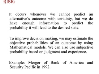 Risk:

  It occurs whenever we cannot predict an
  alternative’s outcome with certainty, but we do
  have enough information to predict the
  probability it will lead to the desired state.

  To improve decision making, we may estimate the
  objective probabilities of an outcome by using
  Mathematical models. We can also use subjective
  probability based on judgment and experience.

  Example: Merger of Bank of America and
  Security Pacific in 1992.
 