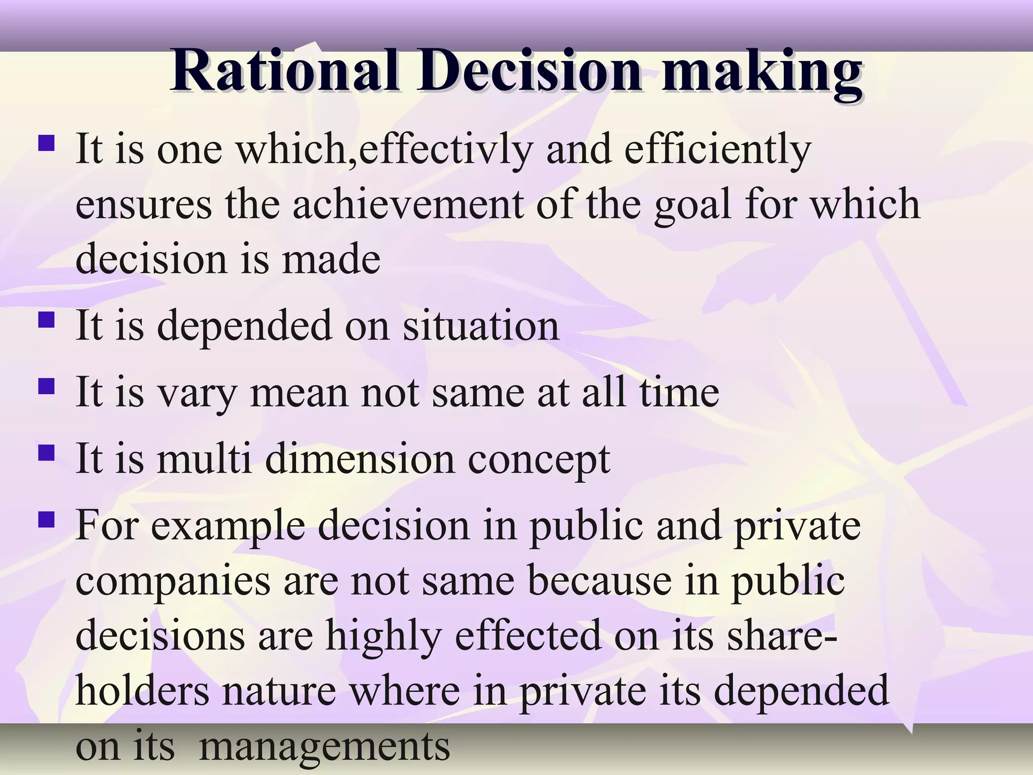 Rational Decision making
   It is one which,effectivly and efficiently
    ensures the achievement of the goal for which
    decision is made
   It is depended on situation
   It is vary mean not same at all time
   It is multi dimension concept
   For example decision in public and private
    companies are not same because in public
    decisions are highly effected on its share-
    holders nature where in private its depended
    on its managements
 