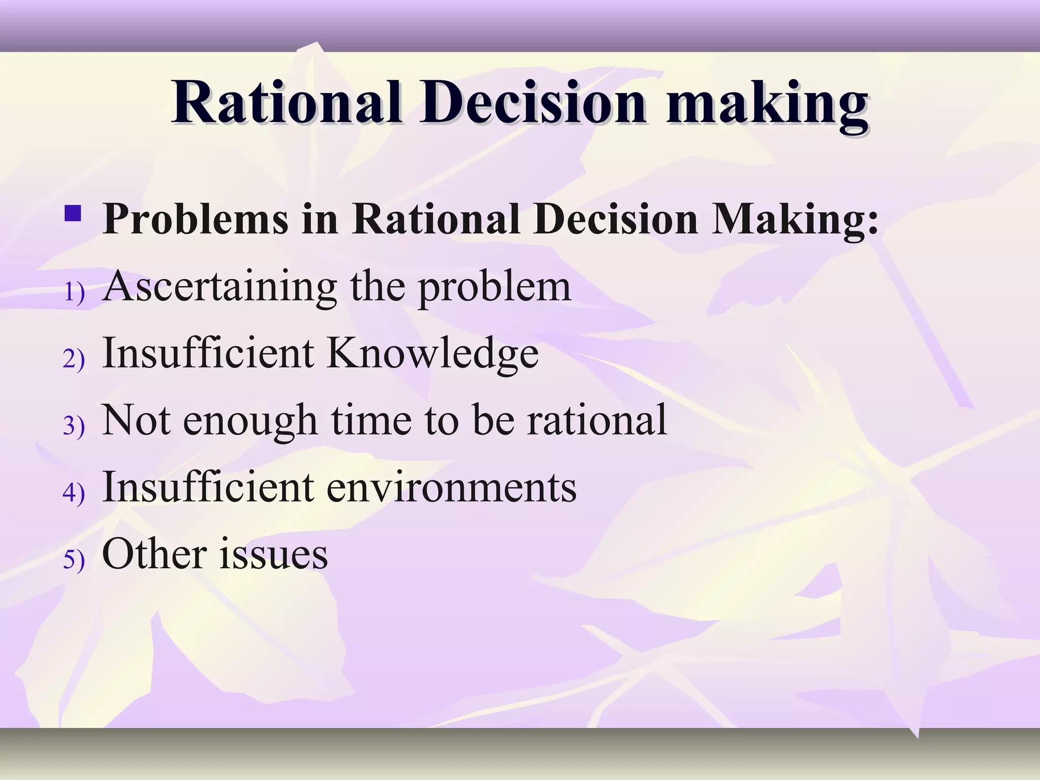 Rational Decision making
    Problems in Rational Decision Making:
1)   Ascertaining the problem
2)   Insufficient Knowledge
3)   Not enough time to be rational
4)   Insufficient environments
5)   Other issues
 