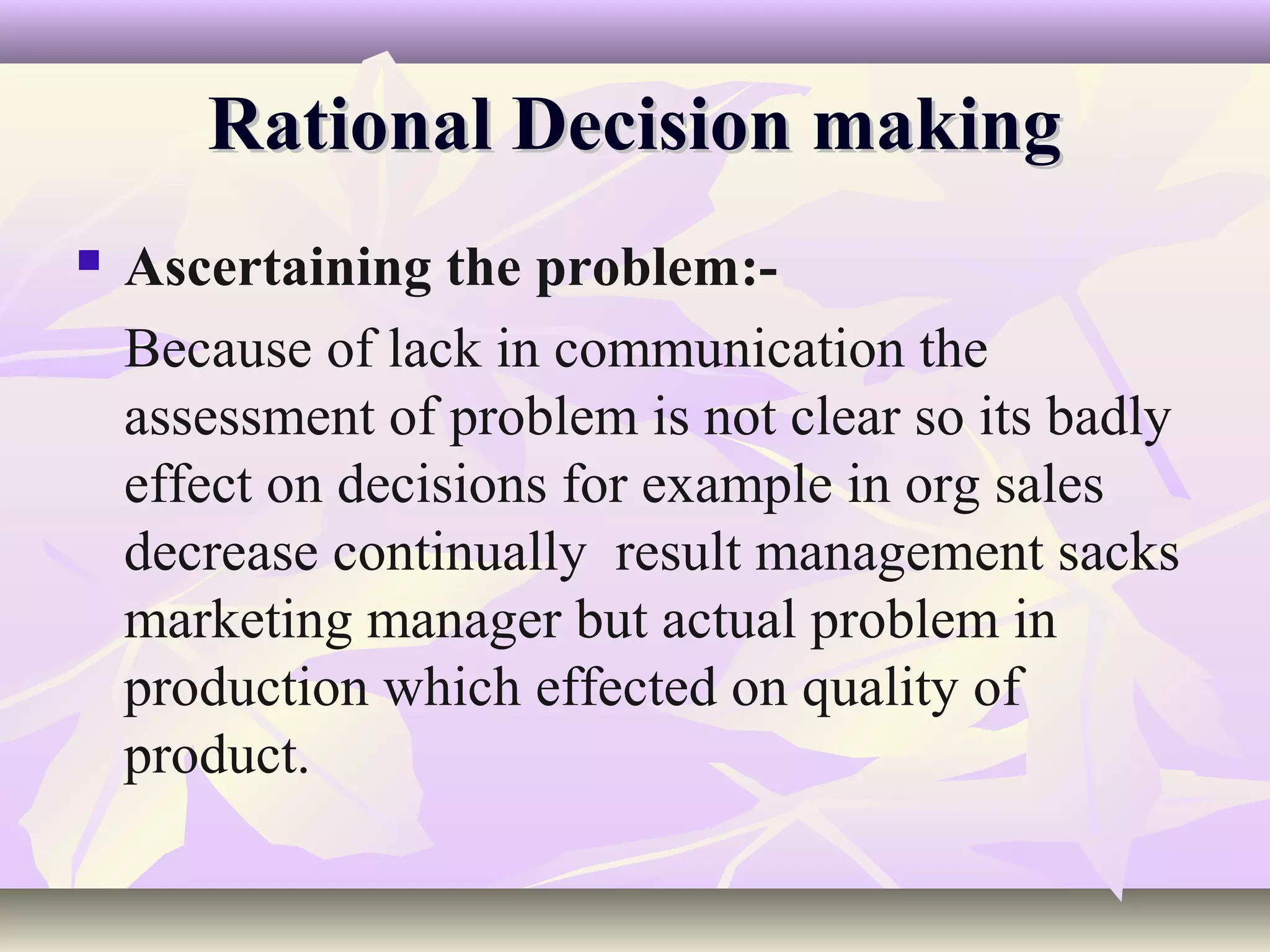 Rational Decision making
   Ascertaining the problem:-
    Because of lack in communication the
    assessment of problem is not clear so its badly
    effect on decisions for example in org sales
    decrease continually result management sacks
    marketing manager but actual problem in
    production which effected on quality of
    product.
 