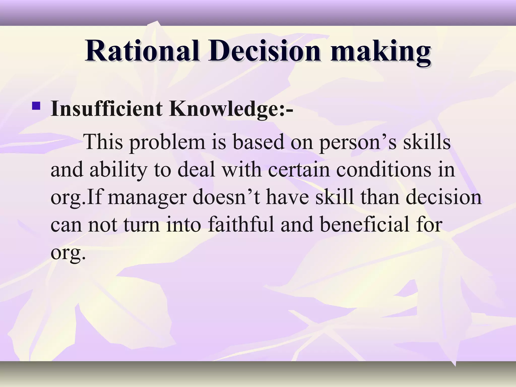 Rational Decision making
   Insufficient Knowledge:-
       This problem is based on person’s skills
    and ability to deal with certain conditions in
    org.If manager doesn’t have skill than decision
    can not turn into faithful and beneficial for
    org.
 