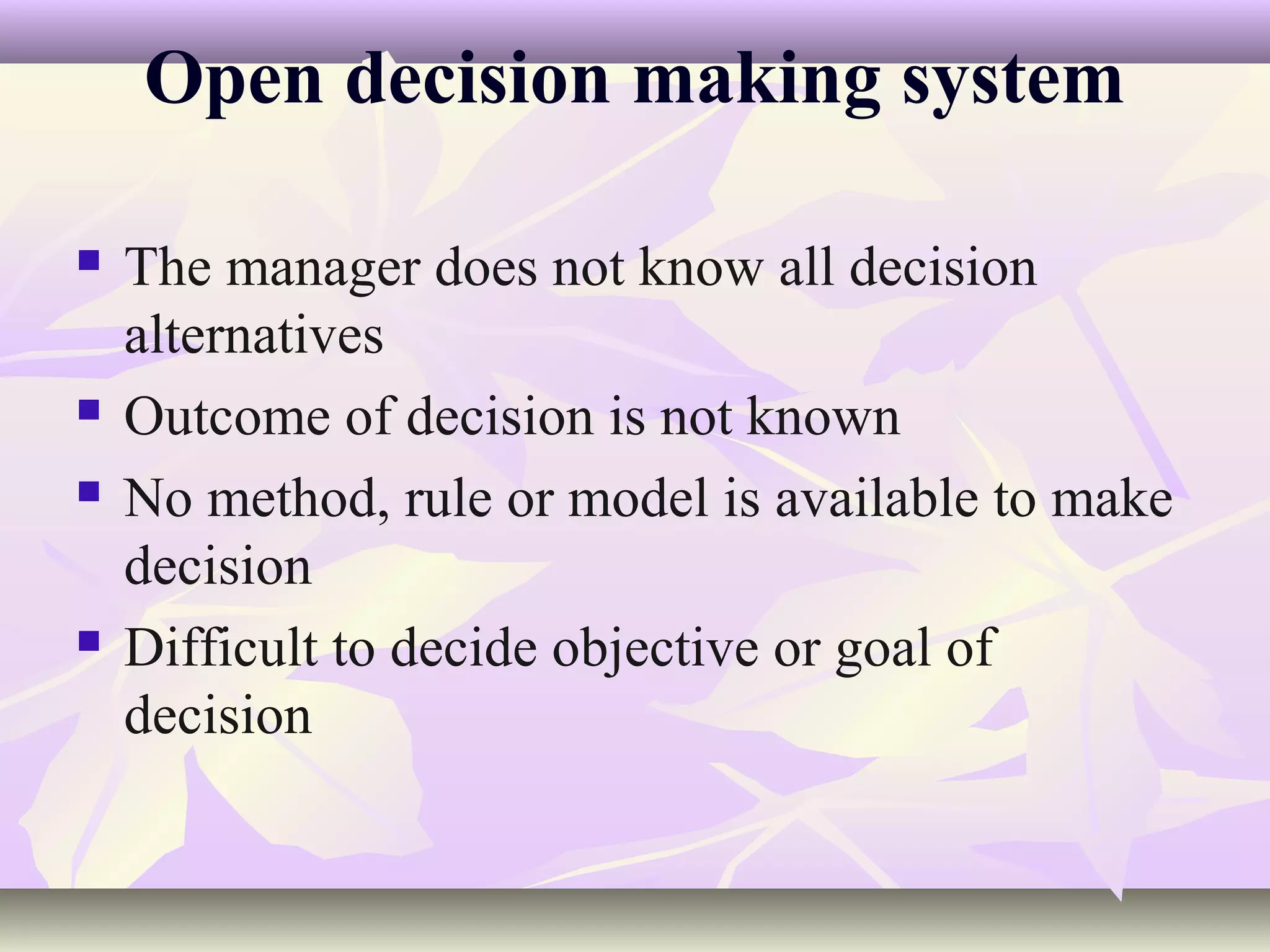 Open decision making system

   The manager does not know all decision
    alternatives
   Outcome of decision is not known
   No method, rule or model is available to make
    decision
   Difficult to decide objective or goal of
    decision
 