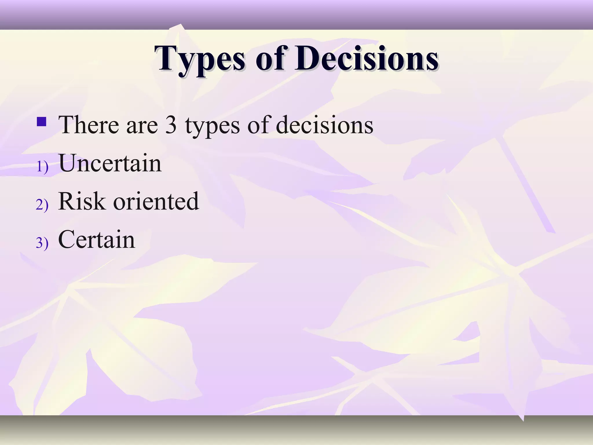 Types of Decisions
    There are 3 types of decisions
1)   Uncertain
2)   Risk oriented
3)   Certain
 