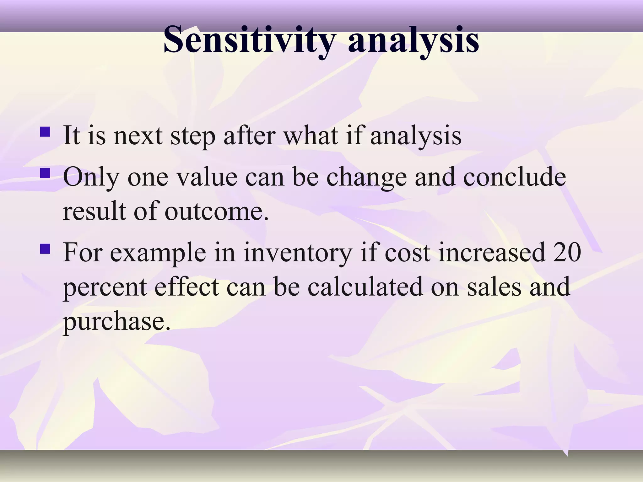 Sensitivity analysis

   It is next step after what if analysis
   Only one value can be change and conclude
    result of outcome.
   For example in inventory if cost increased 20
    percent effect can be calculated on sales and
    purchase.
 