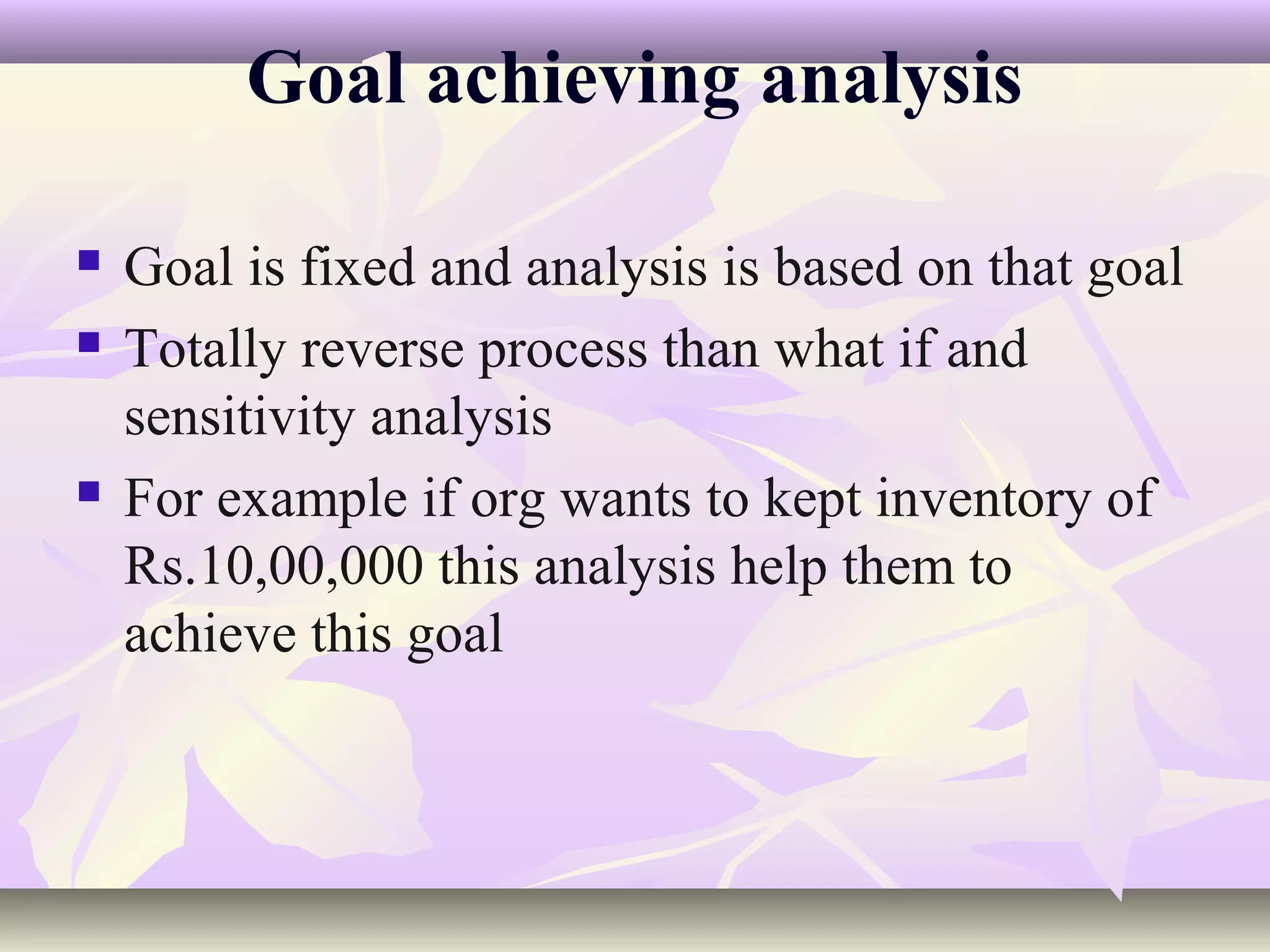 Goal achieving analysis

   Goal is fixed and analysis is based on that goal
   Totally reverse process than what if and
    sensitivity analysis
   For example if org wants to kept inventory of
    Rs.10,00,000 this analysis help them to
    achieve this goal
 