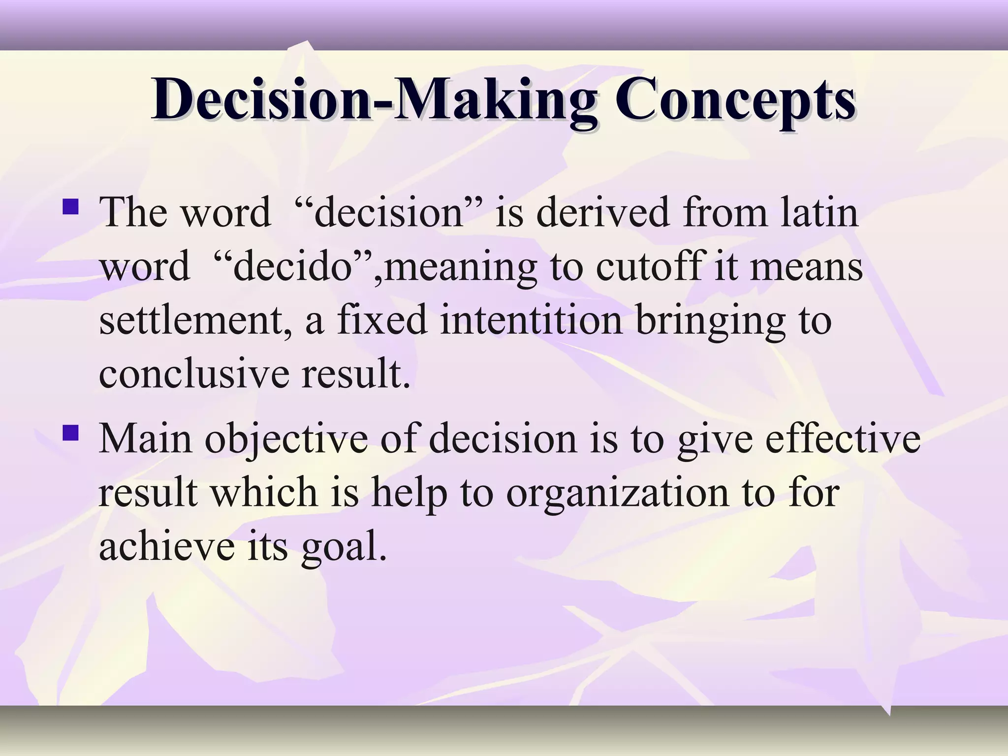 Decision-Making Concepts
   The word “decision” is derived from latin
    word “decido”,meaning to cutoff it means
    settlement, a fixed intentition bringing to
    conclusive result.
   Main objective of decision is to give effective
    result which is help to organization to for
    achieve its goal.
 