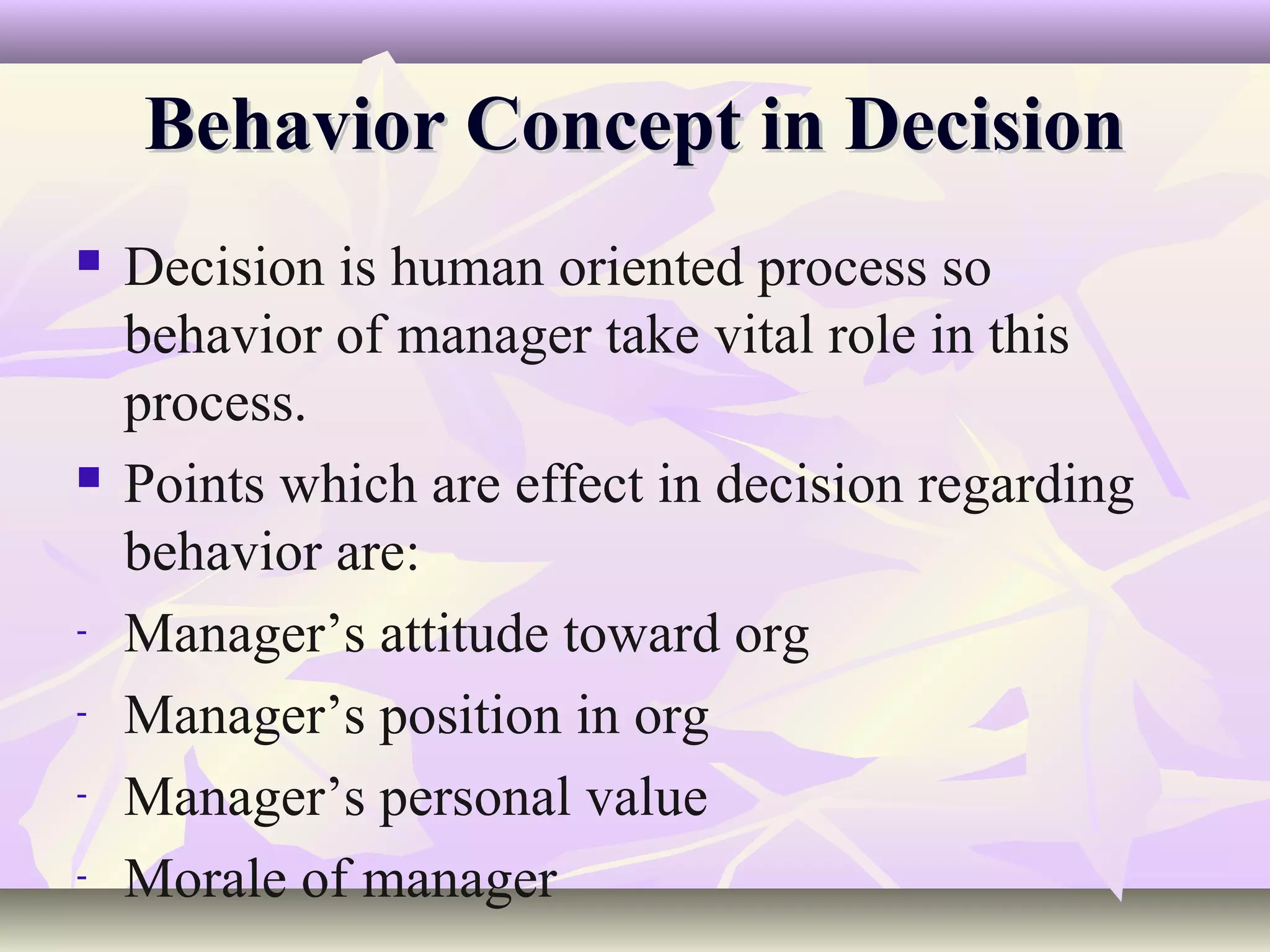 Behavior Concept in Decision
   Decision is human oriented process so
    behavior of manager take vital role in this
    process.
   Points which are effect in decision regarding
    behavior are:
-   Manager’s attitude toward org
-   Manager’s position in org
-   Manager’s personal value
-   Morale of manager
 