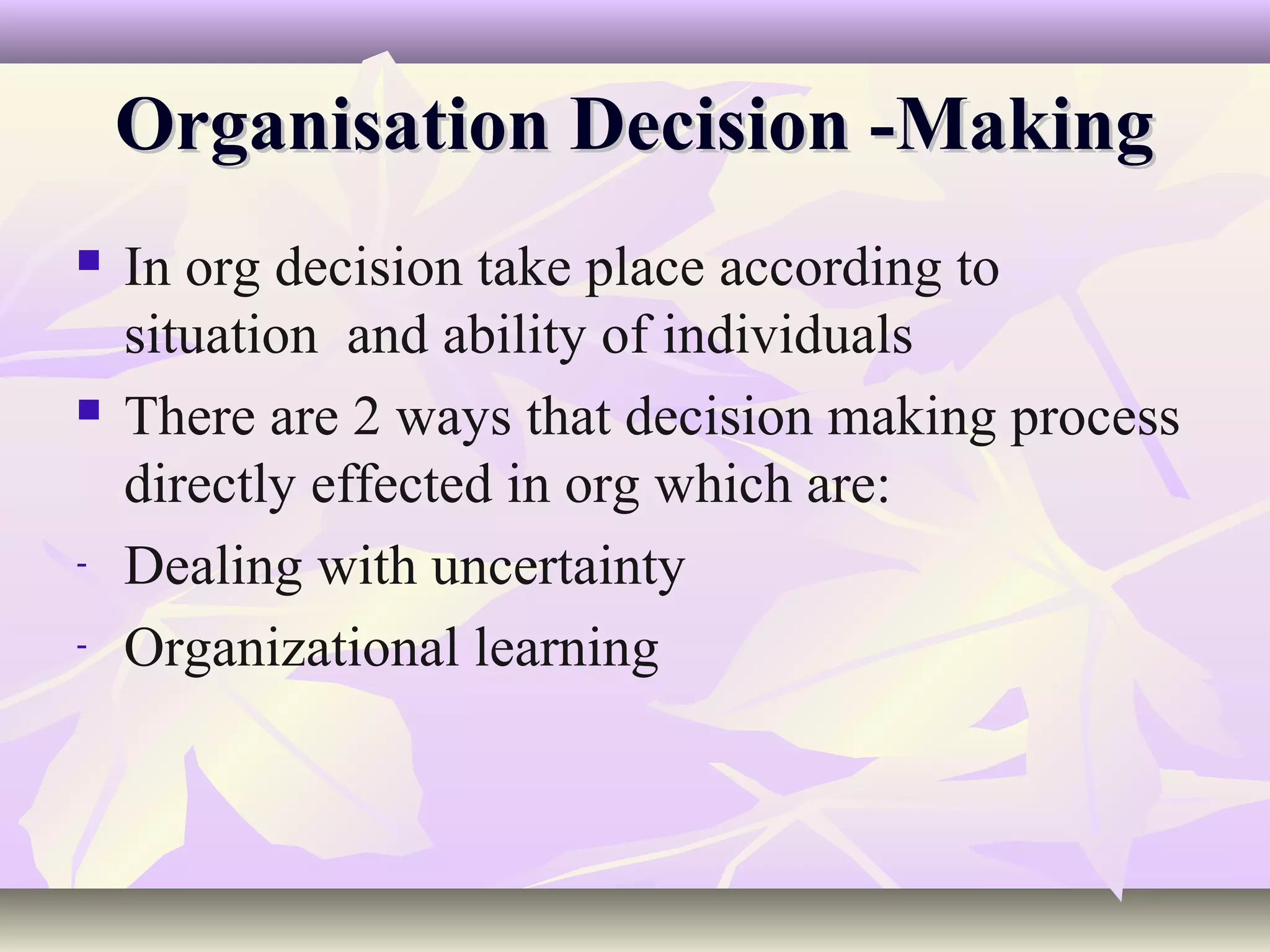 Organisation Decision -Making
   In org decision take place according to
    situation and ability of individuals
   There are 2 ways that decision making process
    directly effected in org which are:
-   Dealing with uncertainty
-   Organizational learning
 