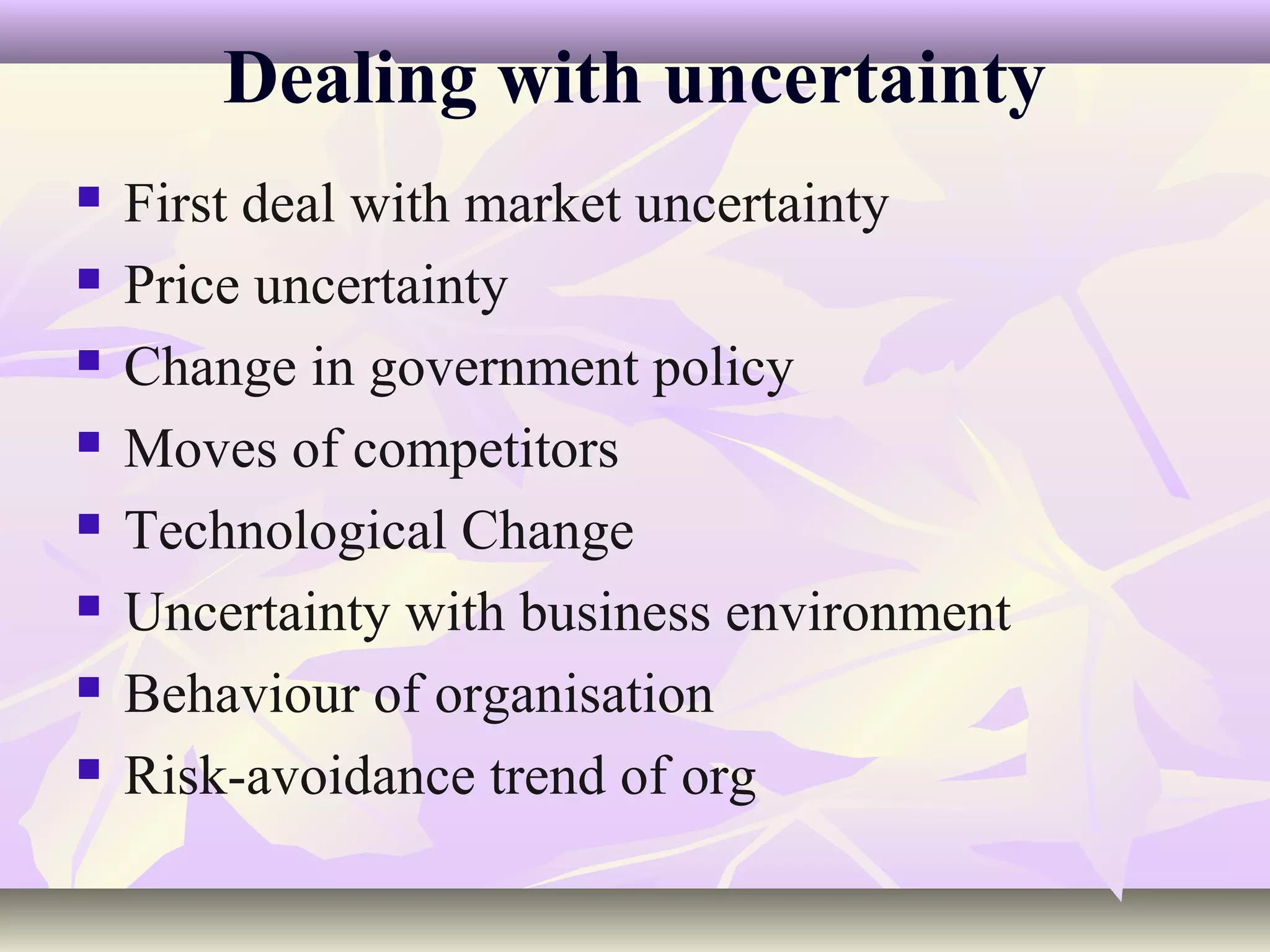 Dealing with uncertainty
   First deal with market uncertainty
   Price uncertainty
   Change in government policy
   Moves of competitors
   Technological Change
   Uncertainty with business environment
   Behaviour of organisation
   Risk-avoidance trend of org
 