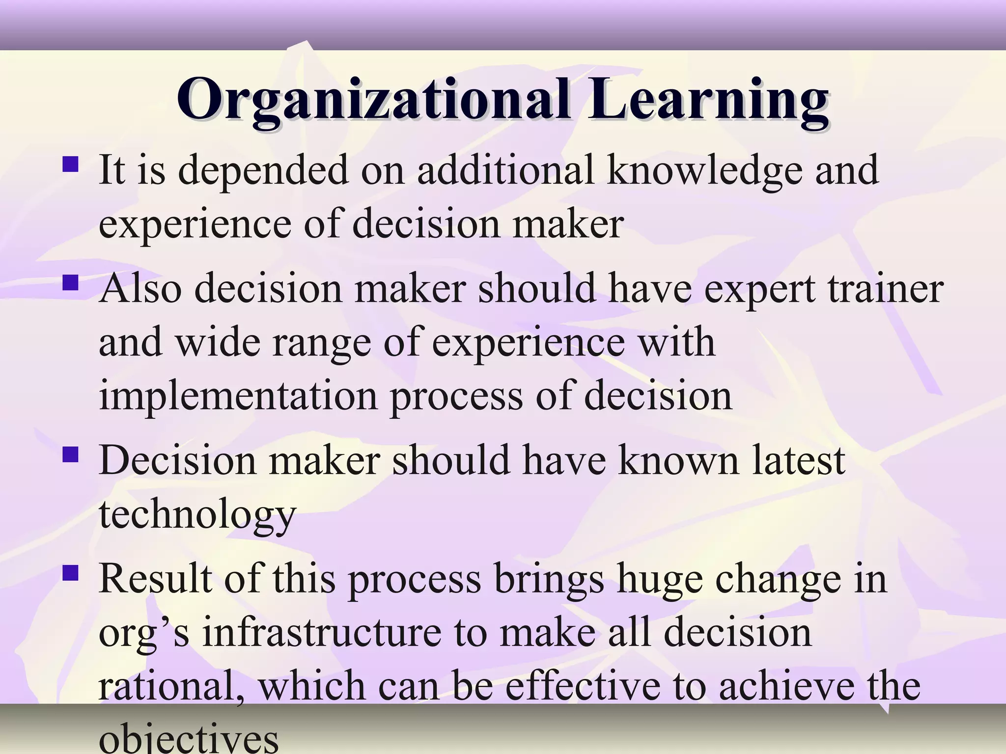 Organizational Learning
   It is depended on additional knowledge and
    experience of decision maker
   Also decision maker should have expert trainer
    and wide range of experience with
    implementation process of decision
   Decision maker should have known latest
    technology
   Result of this process brings huge change in
    org’s infrastructure to make all decision
    rational, which can be effective to achieve the
    objectives
 