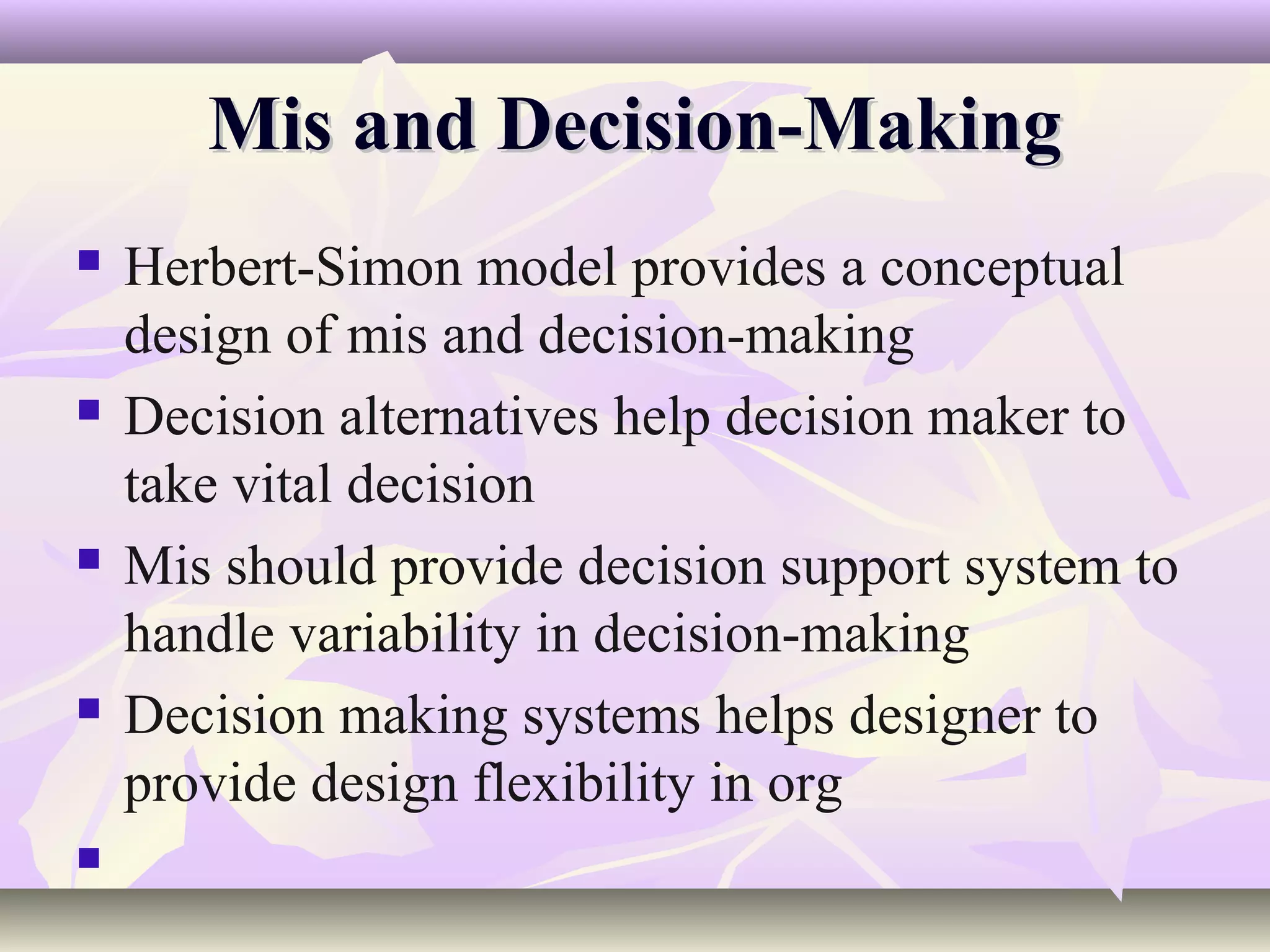 Mis and Decision-Making
   Herbert-Simon model provides a conceptual
    design of mis and decision-making
   Decision alternatives help decision maker to
    take vital decision
   Mis should provide decision support system to
    handle variability in decision-making
   Decision making systems helps designer to
    provide design flexibility in org

 