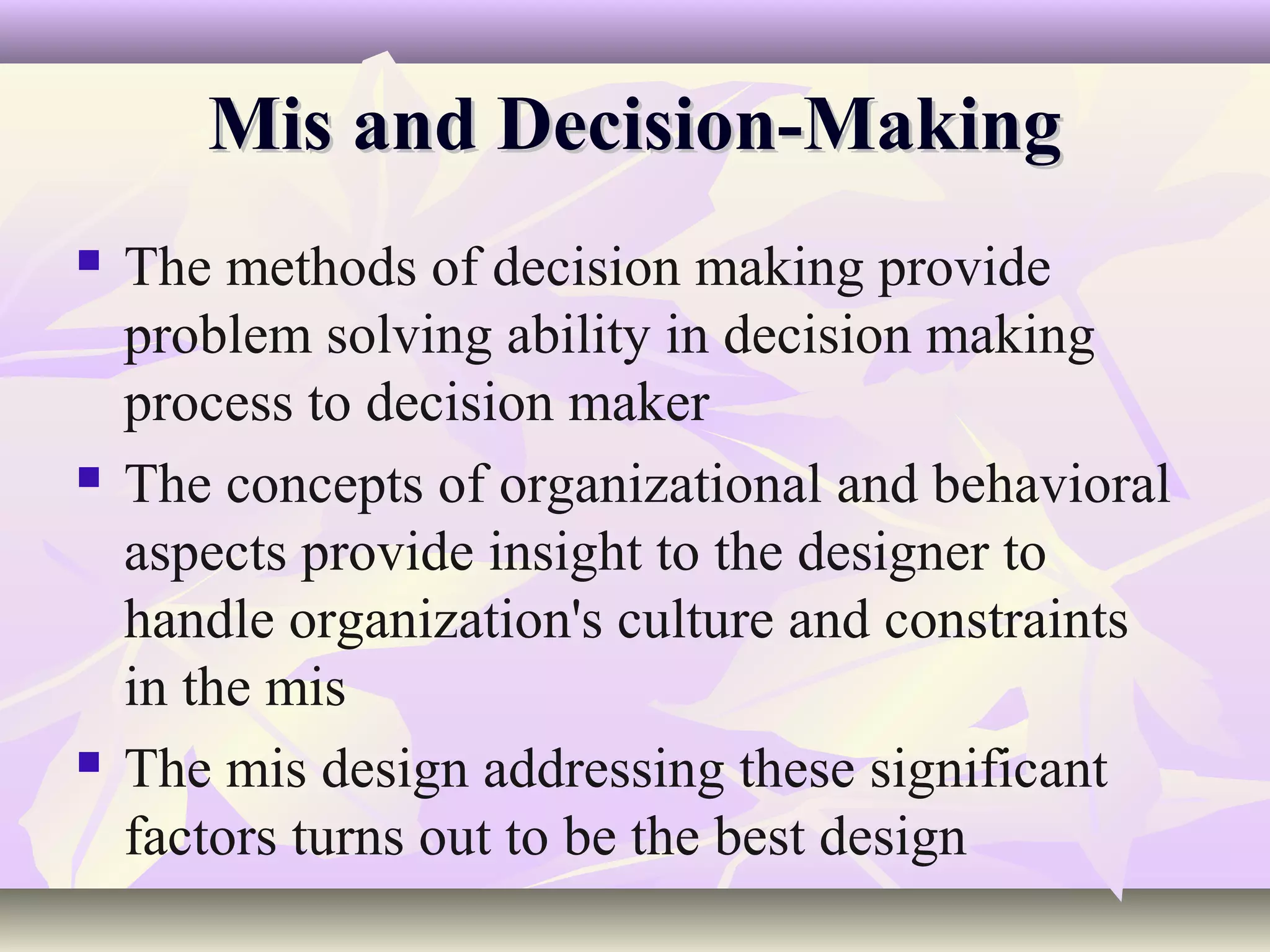 Mis and Decision-Making
   The methods of decision making provide
    problem solving ability in decision making
    process to decision maker
   The concepts of organizational and behavioral
    aspects provide insight to the designer to
    handle organization's culture and constraints
    in the mis
   The mis design addressing these significant
    factors turns out to be the best design
 