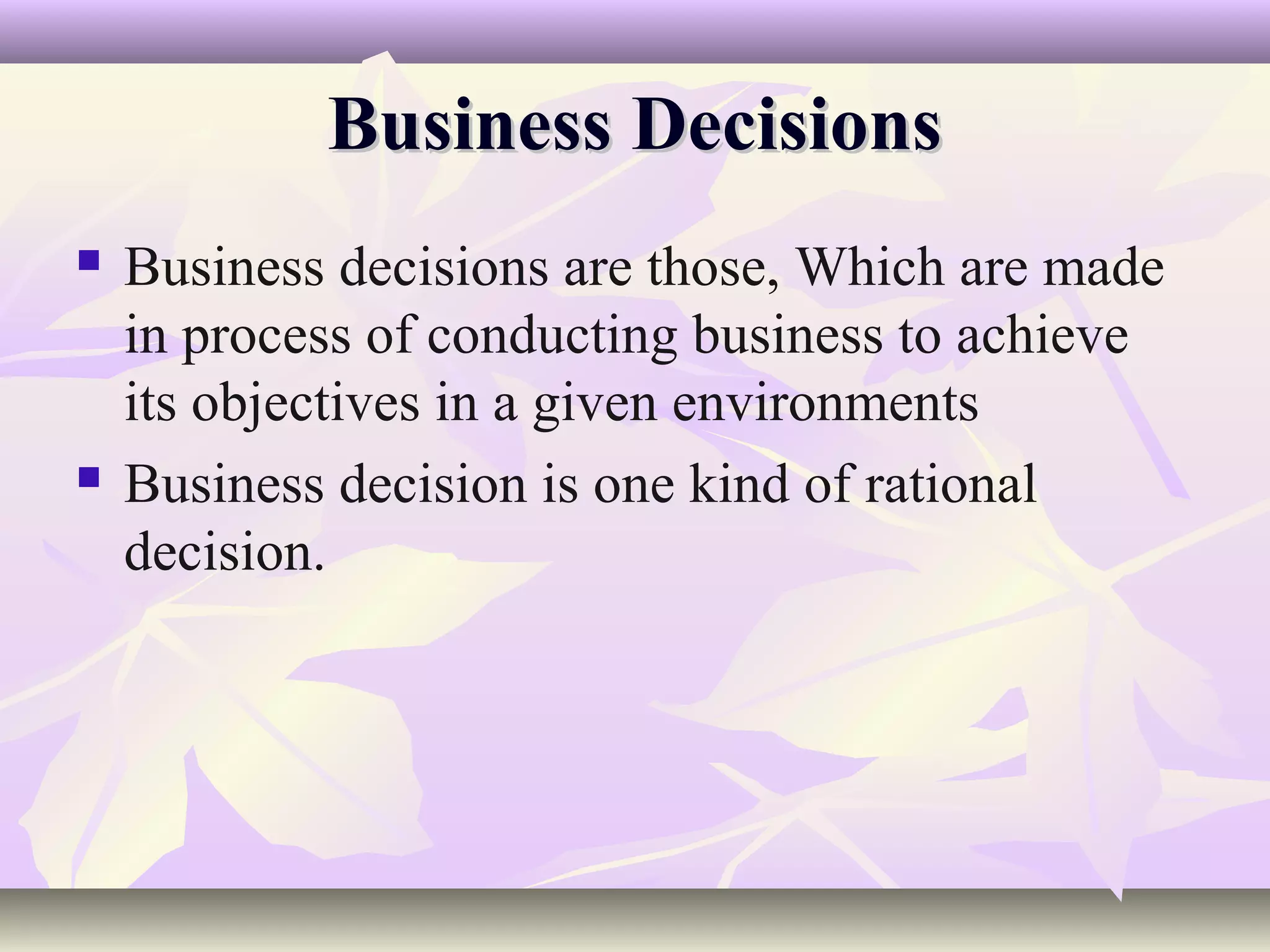 Business Decisions
   Business decisions are those, Which are made
    in process of conducting business to achieve
    its objectives in a given environments
   Business decision is one kind of rational
    decision.
 