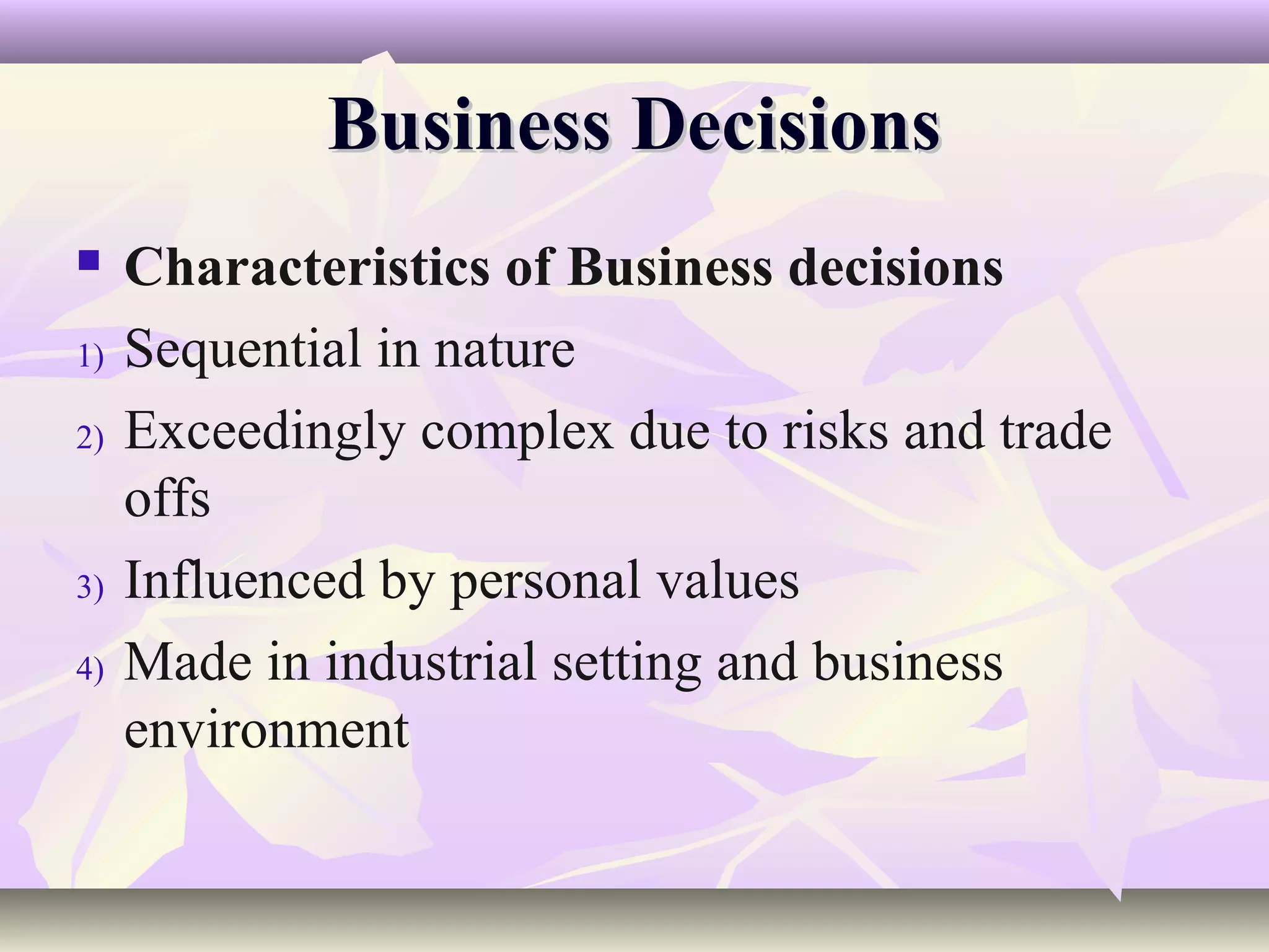 Business Decisions
    Characteristics of Business decisions
1)   Sequential in nature
2)   Exceedingly complex due to risks and trade
     offs
3)   Influenced by personal values
4)   Made in industrial setting and business
     environment
 