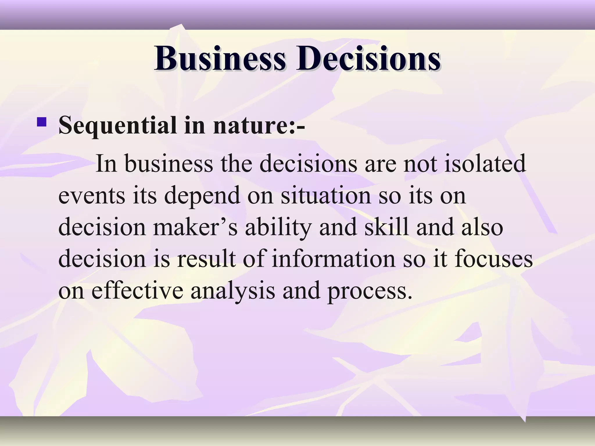 Business Decisions
   Sequential in nature:-
       In business the decisions are not isolated
    events its depend on situation so its on
    decision maker’s ability and skill and also
    decision is result of information so it focuses
    on effective analysis and process.
 