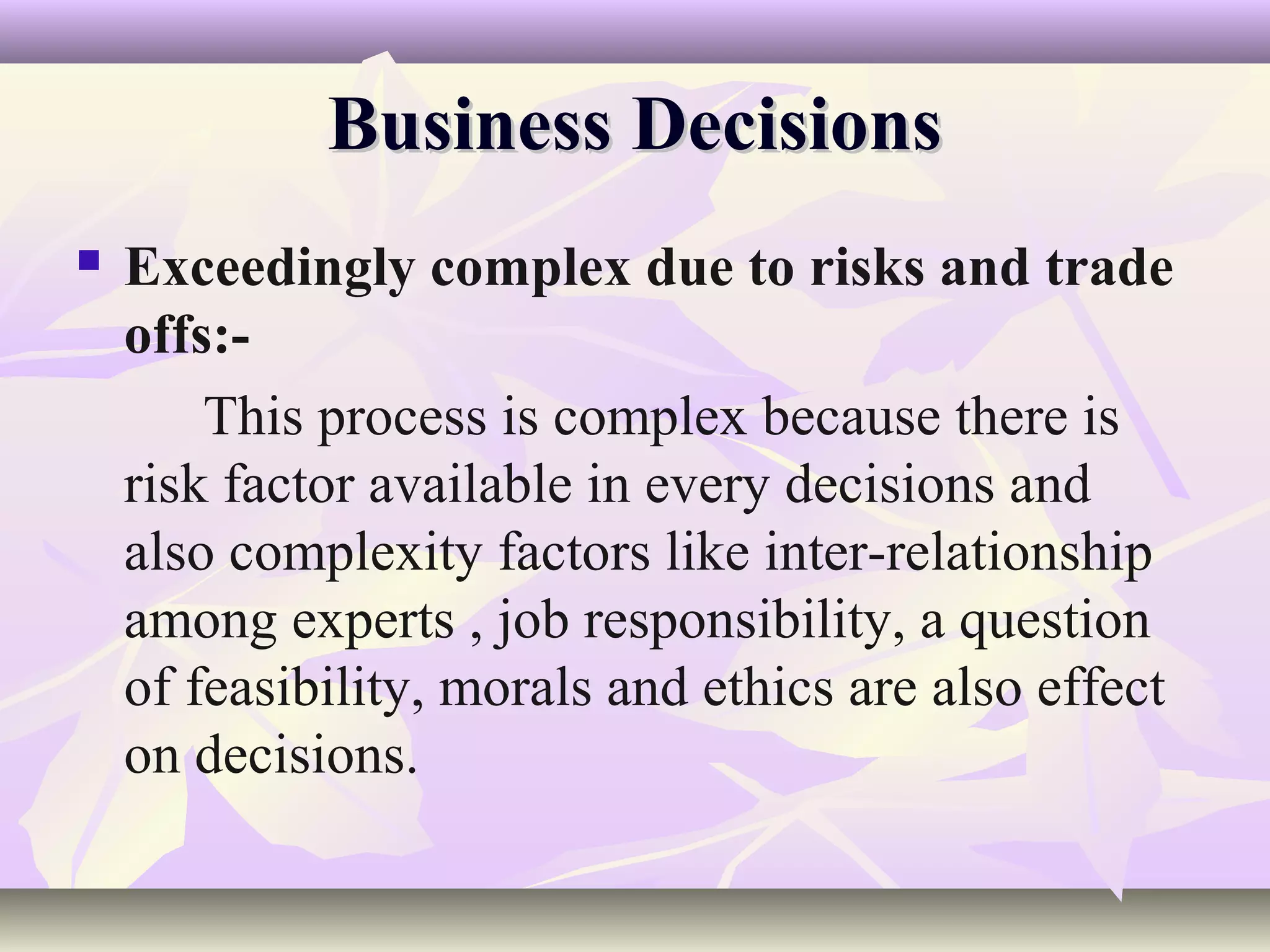 Business Decisions
   Exceedingly complex due to risks and trade
    offs:-
        This process is complex because there is
    risk factor available in every decisions and
    also complexity factors like inter-relationship
    among experts , job responsibility, a question
    of feasibility, morals and ethics are also effect
    on decisions.
 