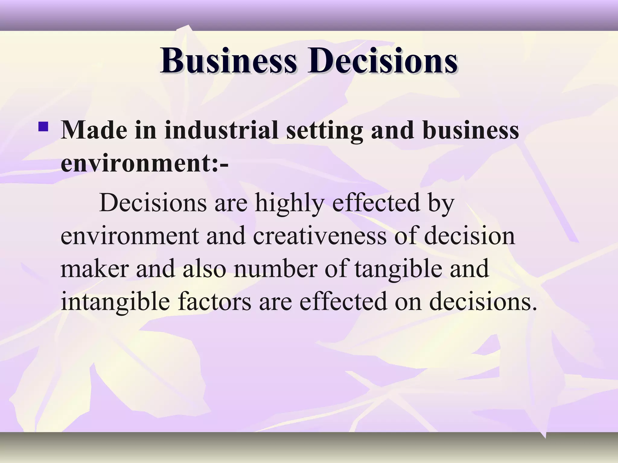 Business Decisions
   Made in industrial setting and business
    environment:-
        Decisions are highly effected by
    environment and creativeness of decision
    maker and also number of tangible and
    intangible factors are effected on decisions.
 