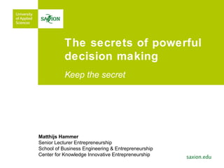 The secrets of powerful
decision making
Keep the secret
Matthijs Hammer
Senior Lecturer Entrepreneurship
School of Business Engineering & Entrepreneurship
Center for Knowledge Innovative Entrepreneurship
 