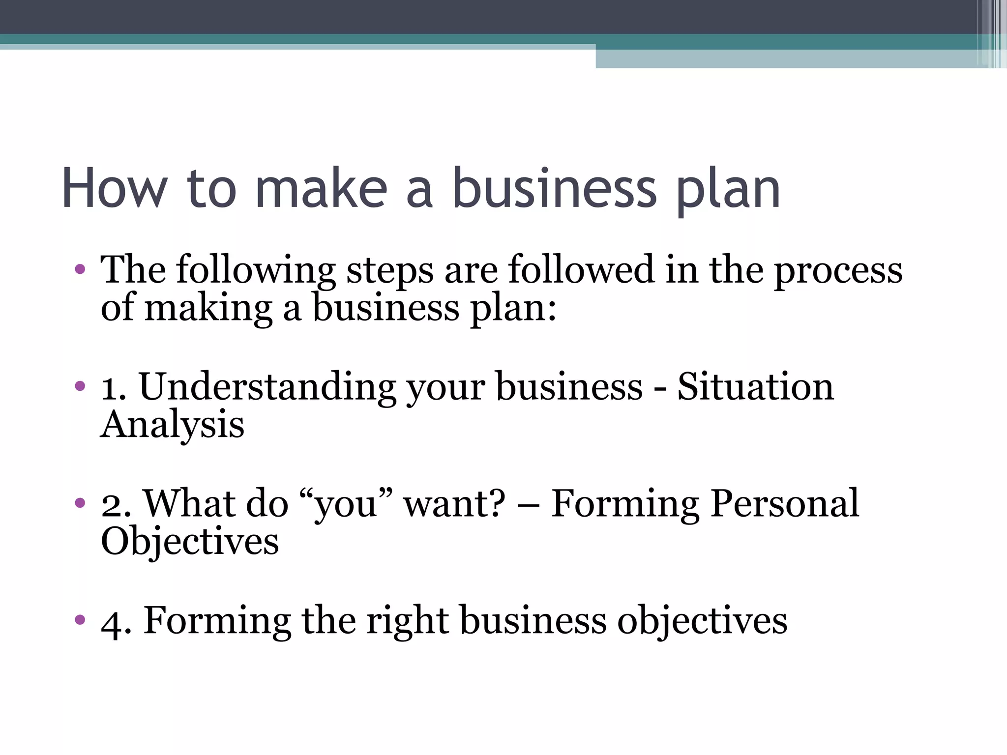 How to make a business plan
• The following steps are followed in the process
of making a business plan:
• 1. Understanding your business - Situation
Analysis
• 2. What do “you” want? – Forming Personal
Objectives
• 4. Forming the right business objectives
 