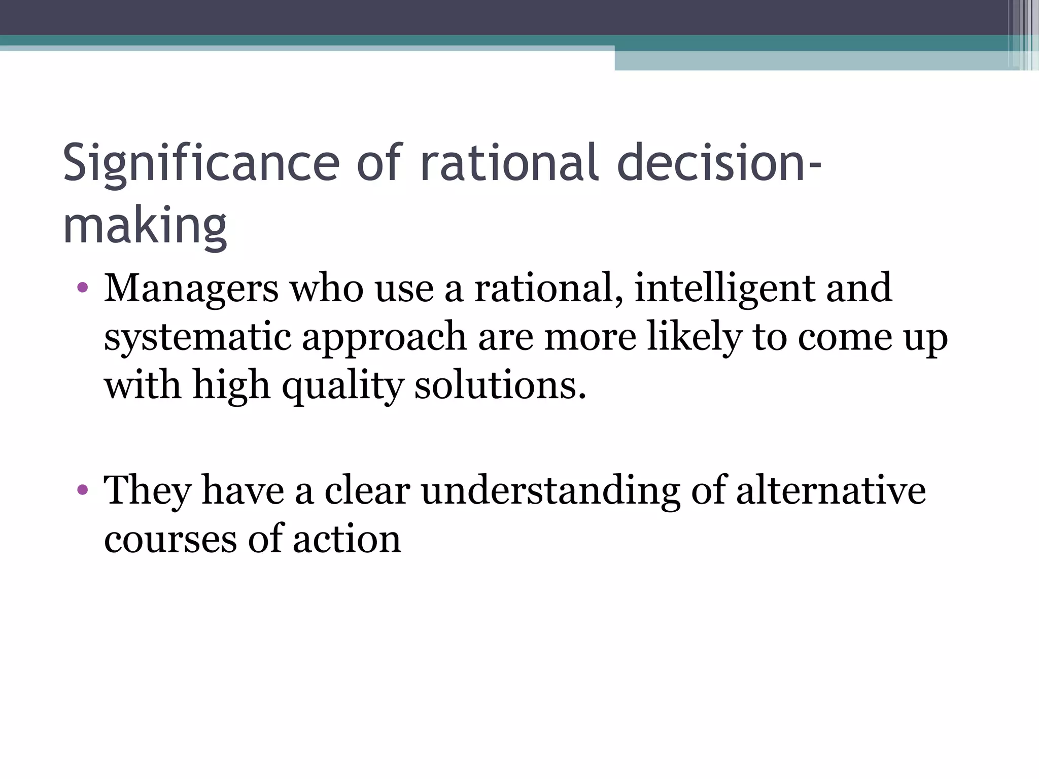 Significance of rational decision-
making
• Managers who use a rational, intelligent and
systematic approach are more likely to come up
with high quality solutions.
• They have a clear understanding of alternative
courses of action
 