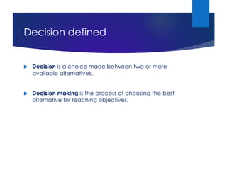 Decision defined
 Decision is a choice made between two or more
available alternatives.
 Decision making is the process of choosing the best
alternative for reaching objectives.
 