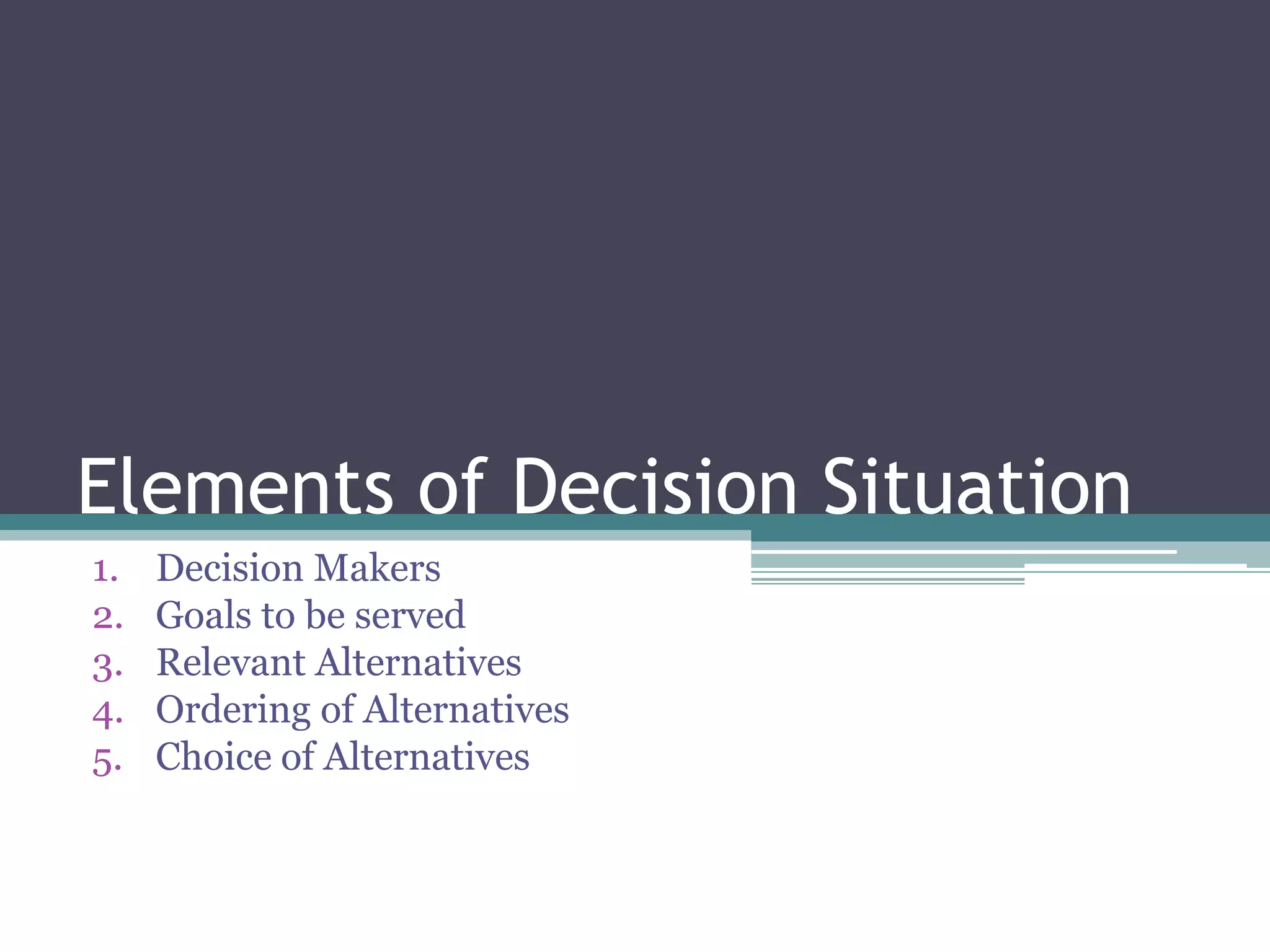 Elements of Decision Situation
1. Decision Makers
2. Goals to be served
3. Relevant Alternatives
4. Ordering of Alternatives
5. Choice of Alternatives
 