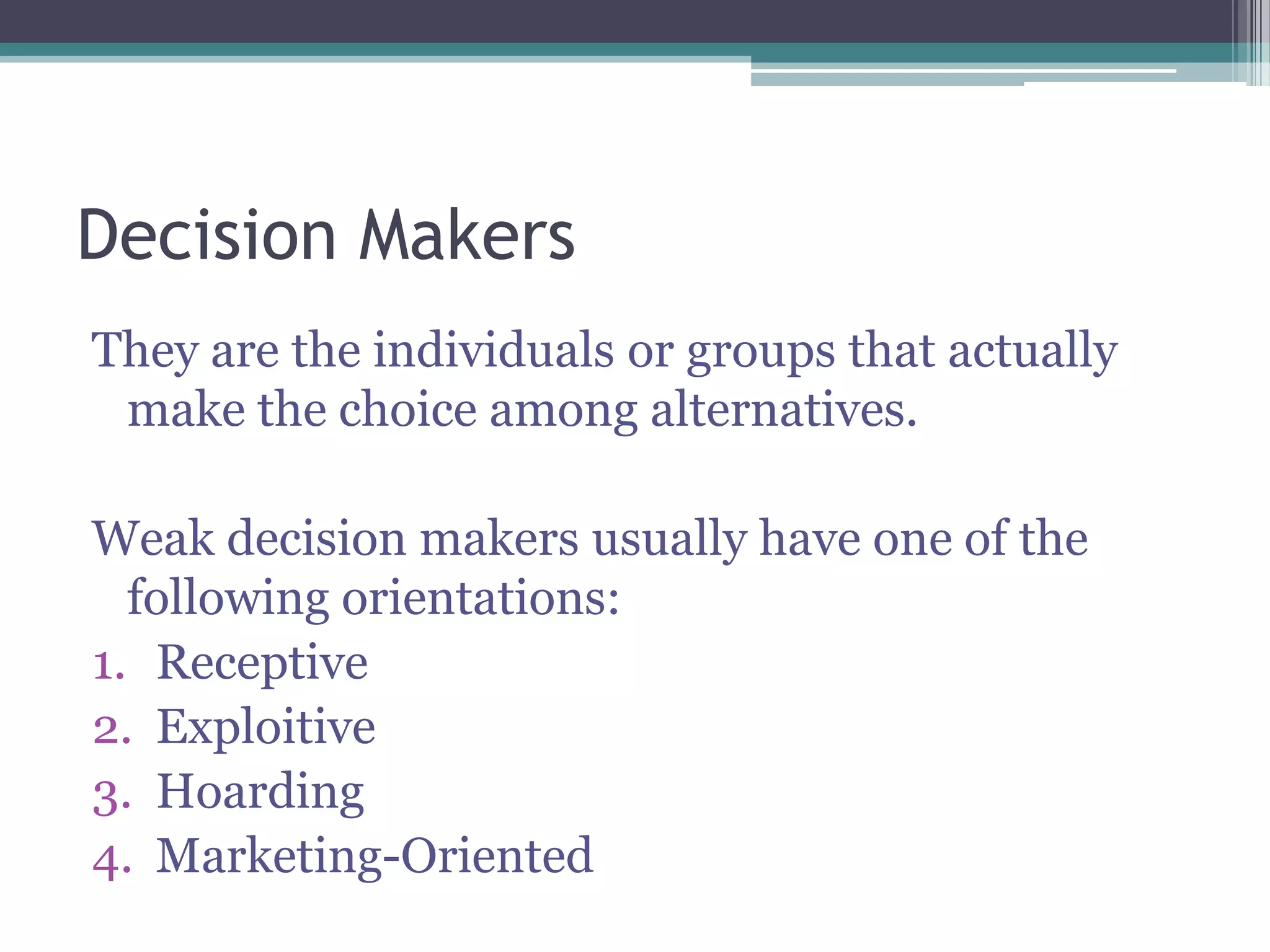 Decision Makers
They are the individuals or groups that actually
make the choice among alternatives.
Weak decision makers usually have one of the
following orientations:
1. Receptive
2. Exploitive
3. Hoarding
4. Marketing-Oriented
 
