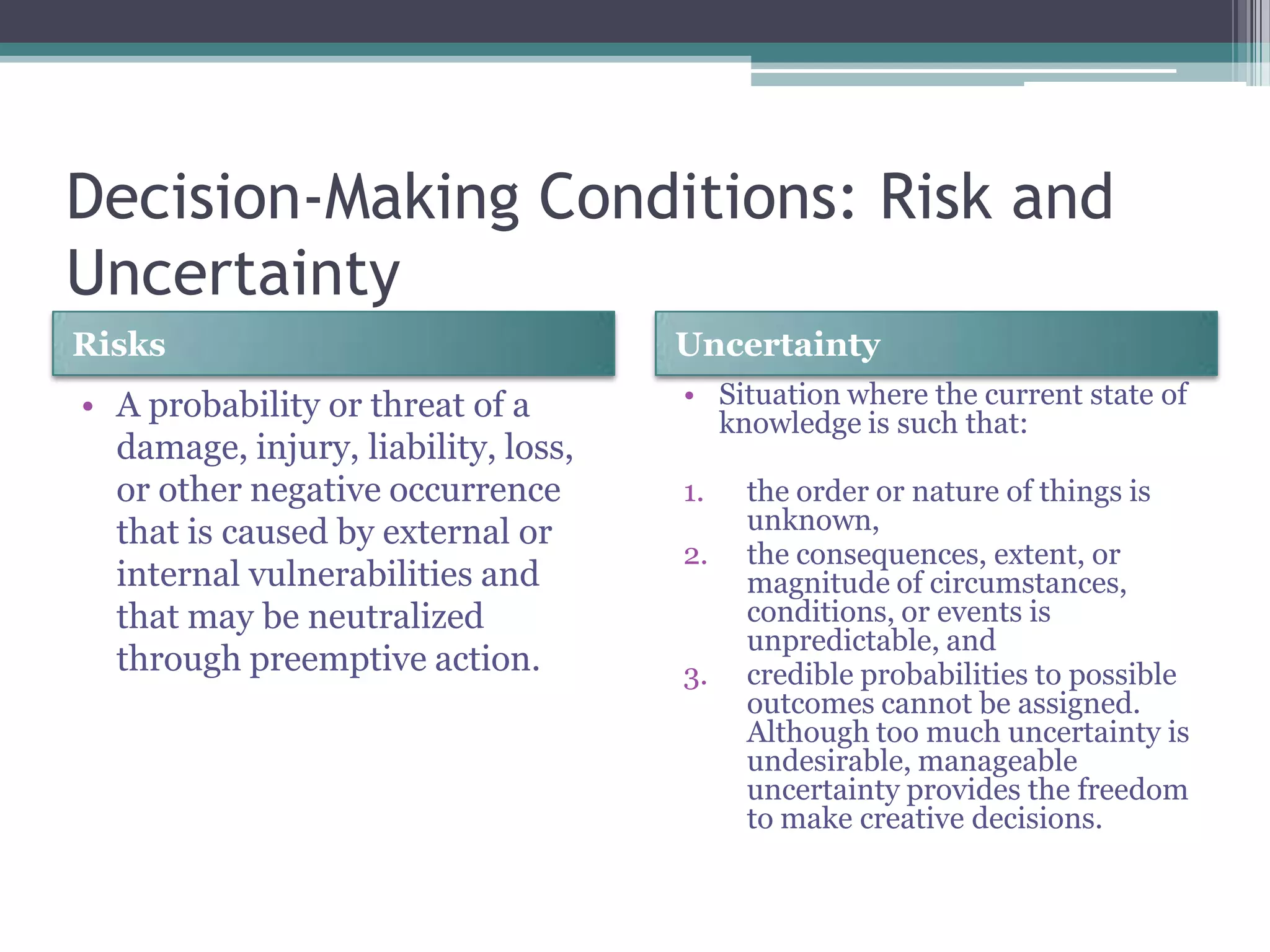 Decision-Making Conditions: Risk and
Uncertainty
Risks Uncertainty
• A probability or threat of a
damage, injury, liability, loss,
or other negative occurrence
that is caused by external or
internal vulnerabilities and
that may be neutralized
through preemptive action.
• Situation where the current state of
knowledge is such that:
1. the order or nature of things is
unknown,
2. the consequences, extent, or
magnitude of circumstances,
conditions, or events is
unpredictable, and
3. credible probabilities to possible
outcomes cannot be assigned.
Although too much uncertainty is
undesirable, manageable
uncertainty provides the freedom
to make creative decisions.
 