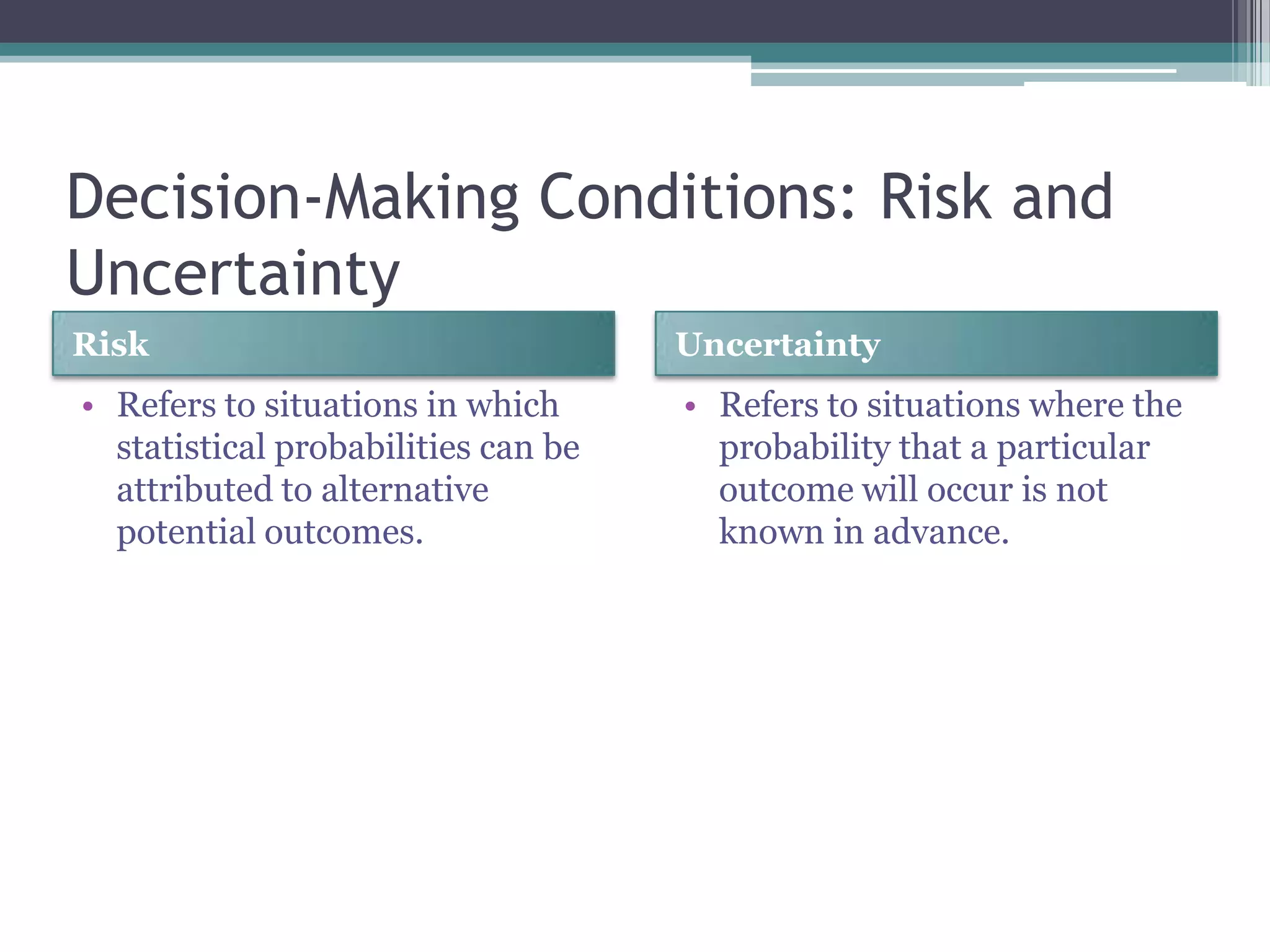 Decision-Making Conditions: Risk and
Uncertainty
Risk Uncertainty
• Refers to situations in which
statistical probabilities can be
attributed to alternative
potential outcomes.
• Refers to situations where the
probability that a particular
outcome will occur is not
known in advance.
 