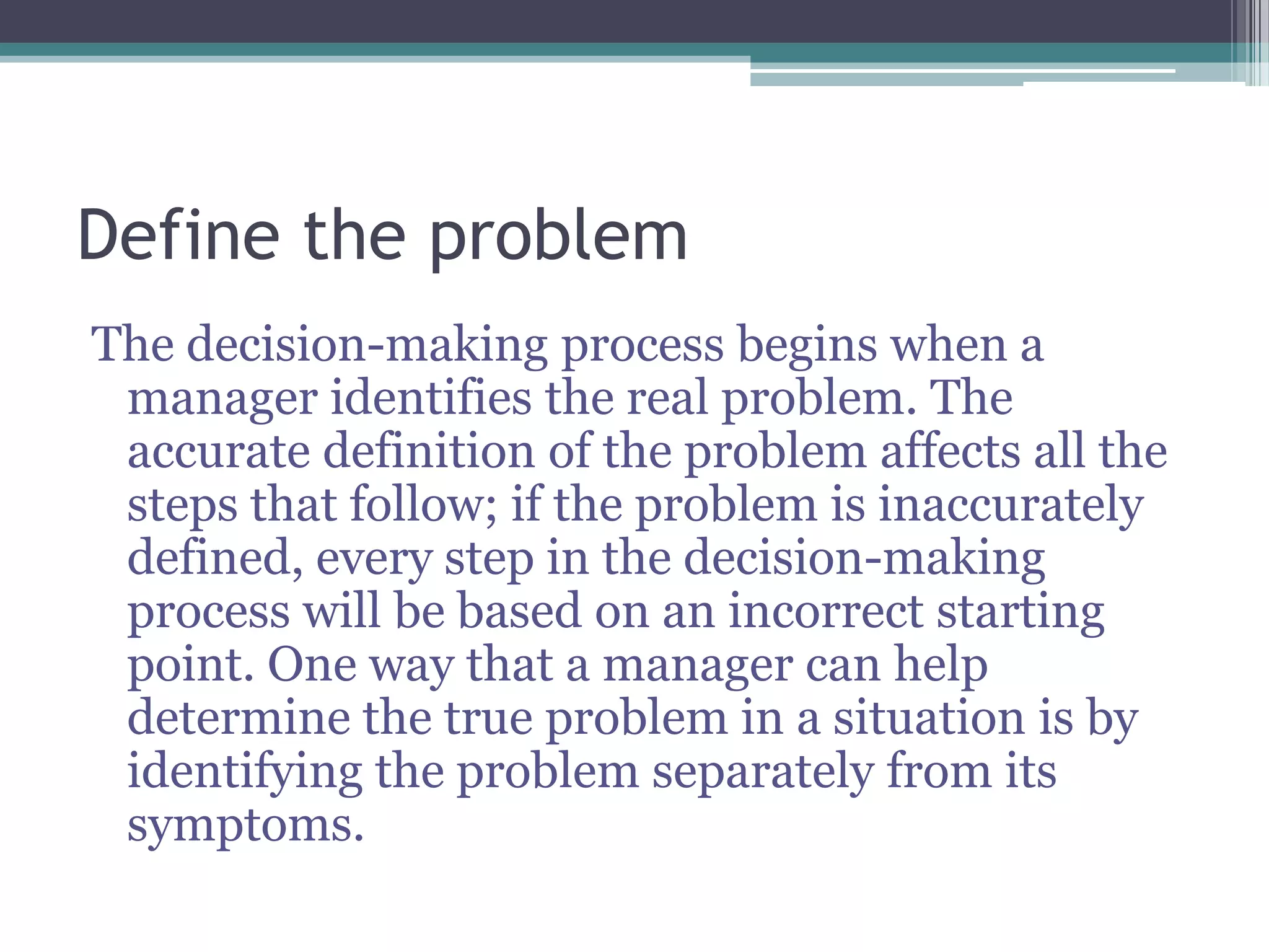 Define the problem
The decision-making process begins when a
manager identifies the real problem. The
accurate definition of the problem affects all the
steps that follow; if the problem is inaccurately
defined, every step in the decision-making
process will be based on an incorrect starting
point. One way that a manager can help
determine the true problem in a situation is by
identifying the problem separately from its
symptoms.
 
