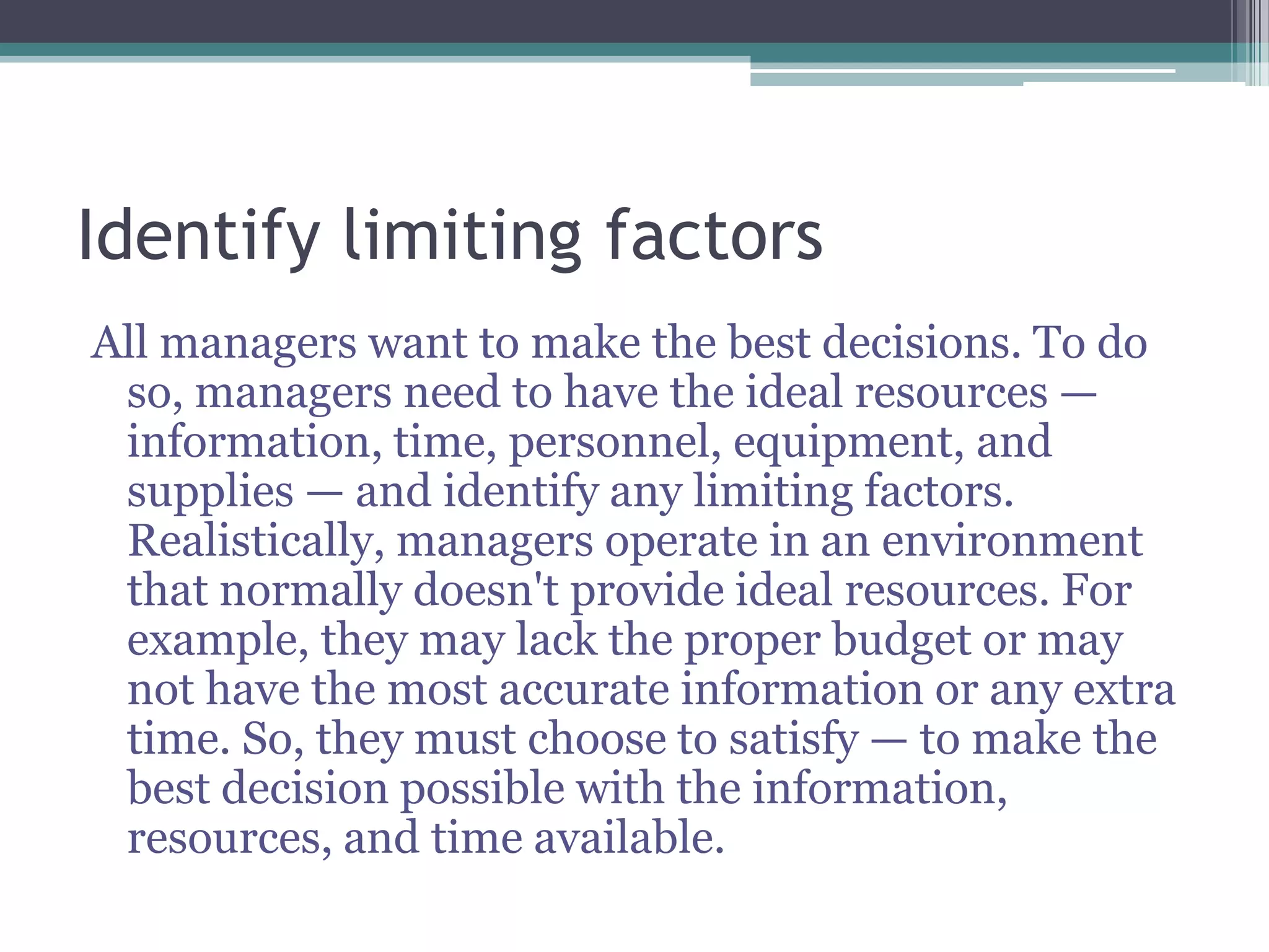 Identify limiting factors
All managers want to make the best decisions. To do
so, managers need to have the ideal resources —
information, time, personnel, equipment, and
supplies — and identify any limiting factors.
Realistically, managers operate in an environment
that normally doesn't provide ideal resources. For
example, they may lack the proper budget or may
not have the most accurate information or any extra
time. So, they must choose to satisfy — to make the
best decision possible with the information,
resources, and time available.
 