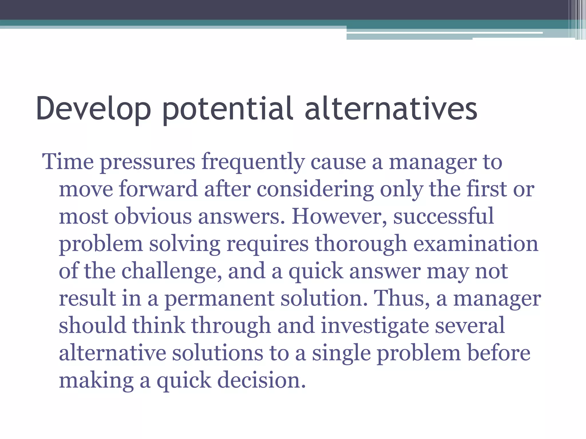Develop potential alternatives
Time pressures frequently cause a manager to
move forward after considering only the first or
most obvious answers. However, successful
problem solving requires thorough examination
of the challenge, and a quick answer may not
result in a permanent solution. Thus, a manager
should think through and investigate several
alternative solutions to a single problem before
making a quick decision.
 