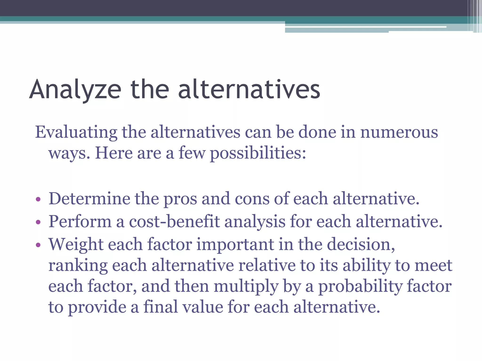 Analyze the alternatives
Evaluating the alternatives can be done in numerous
ways. Here are a few possibilities:
• Determine the pros and cons of each alternative.
• Perform a cost-benefit analysis for each alternative.
• Weight each factor important in the decision,
ranking each alternative relative to its ability to meet
each factor, and then multiply by a probability factor
to provide a final value for each alternative.
 