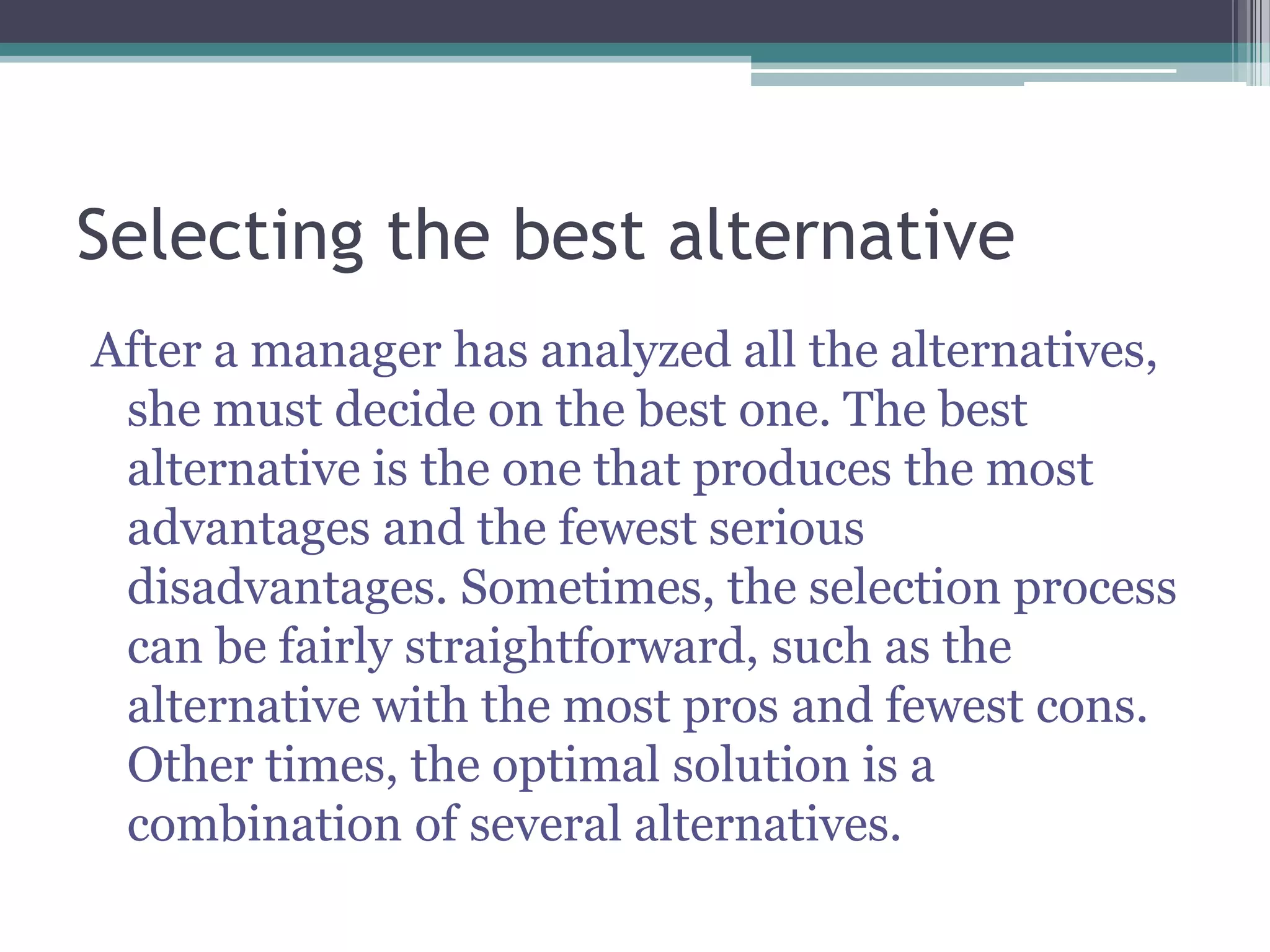 Selecting the best alternative
After a manager has analyzed all the alternatives,
she must decide on the best one. The best
alternative is the one that produces the most
advantages and the fewest serious
disadvantages. Sometimes, the selection process
can be fairly straightforward, such as the
alternative with the most pros and fewest cons.
Other times, the optimal solution is a
combination of several alternatives.
 