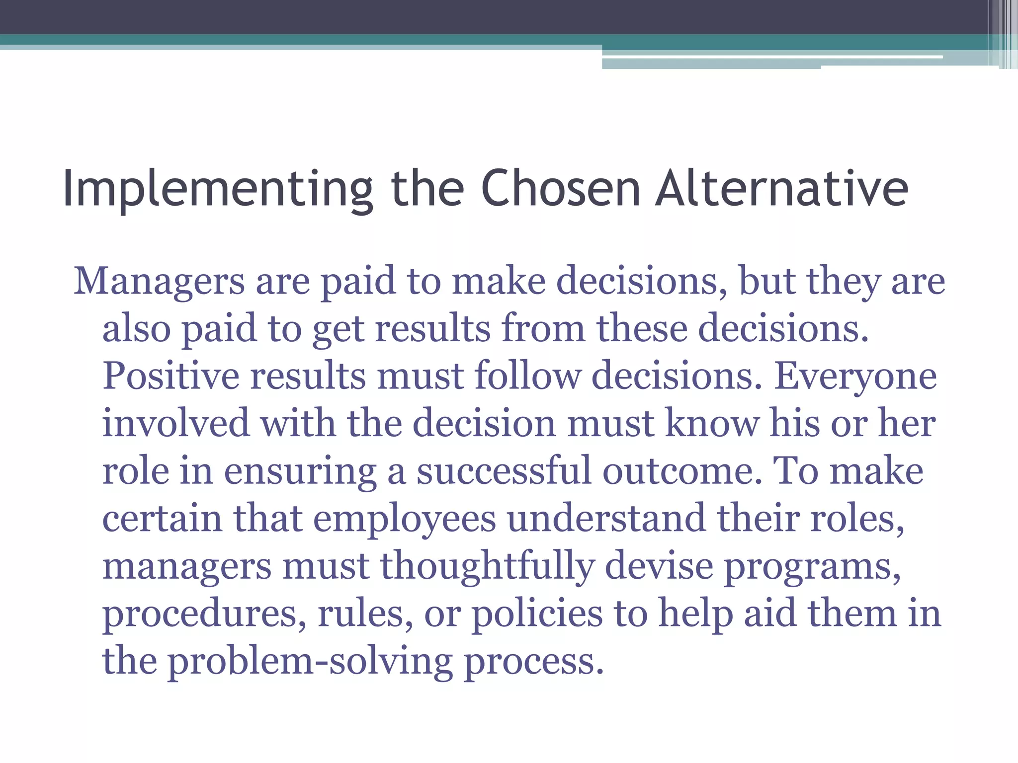 Implementing the Chosen Alternative
Managers are paid to make decisions, but they are
also paid to get results from these decisions.
Positive results must follow decisions. Everyone
involved with the decision must know his or her
role in ensuring a successful outcome. To make
certain that employees understand their roles,
managers must thoughtfully devise programs,
procedures, rules, or policies to help aid them in
the problem-solving process.
 
