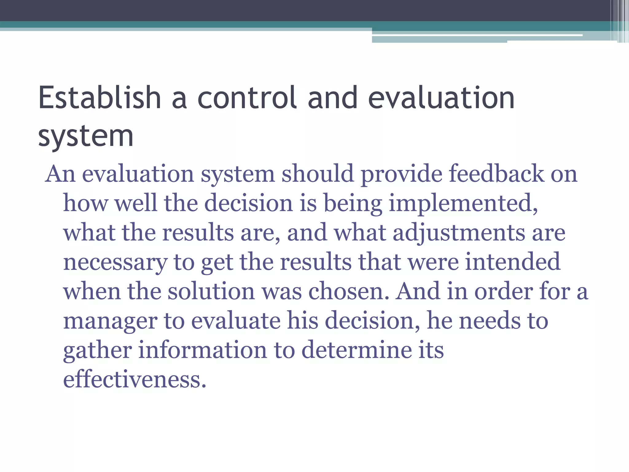 Establish a control and evaluation
system
An evaluation system should provide feedback on
how well the decision is being implemented,
what the results are, and what adjustments are
necessary to get the results that were intended
when the solution was chosen. And in order for a
manager to evaluate his decision, he needs to
gather information to determine its
effectiveness.
 