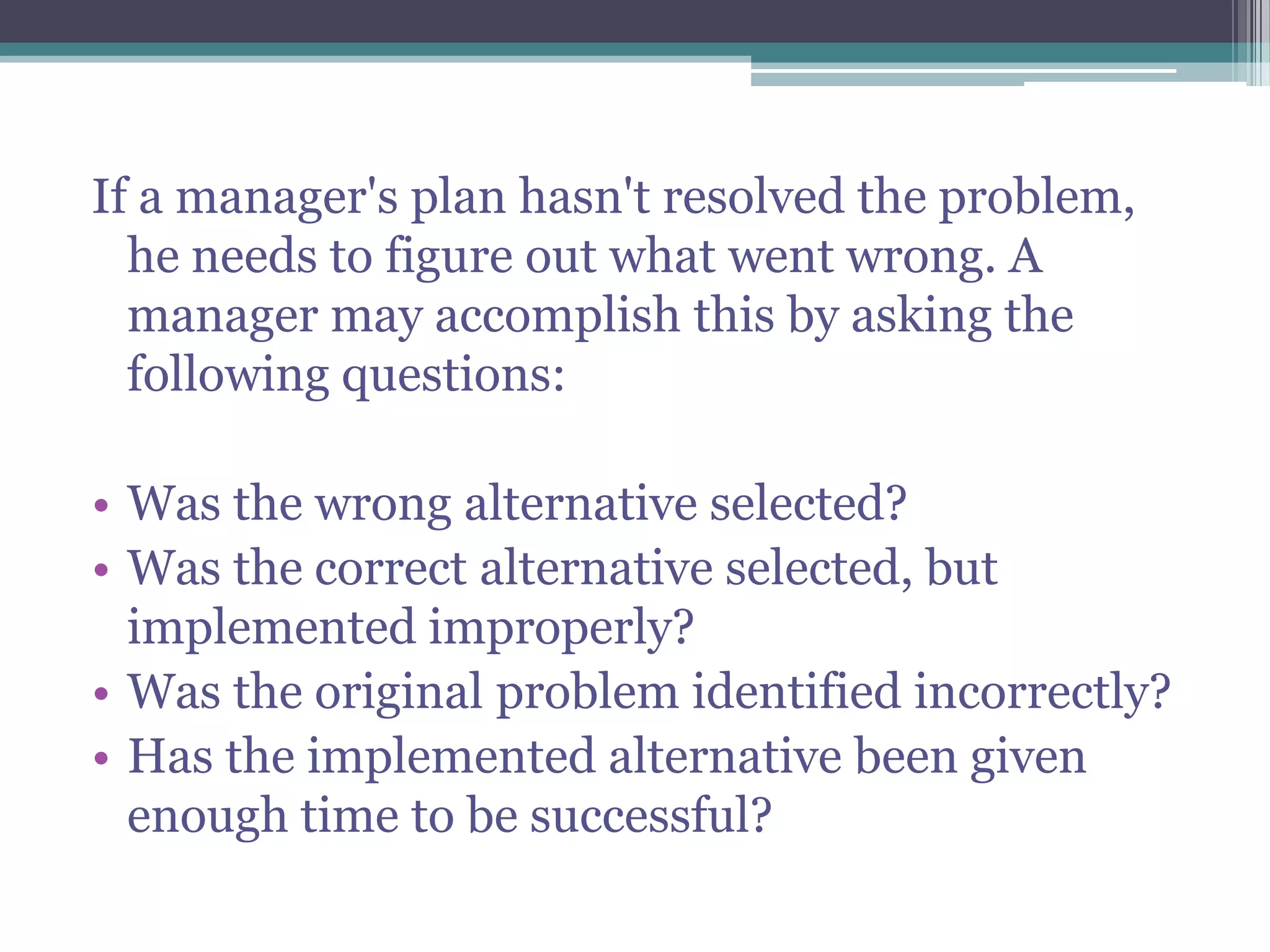 If a manager's plan hasn't resolved the problem,
he needs to figure out what went wrong. A
manager may accomplish this by asking the
following questions:
• Was the wrong alternative selected?
• Was the correct alternative selected, but
implemented improperly?
• Was the original problem identified incorrectly?
• Has the implemented alternative been given
enough time to be successful?
 