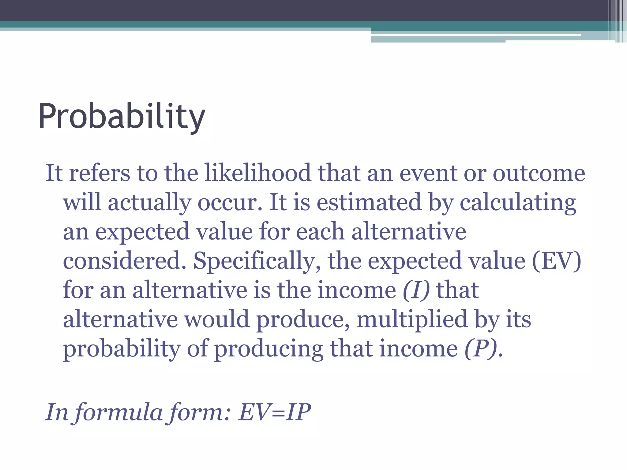 Probability
It refers to the likelihood that an event or outcome
will actually occur. It is estimated by calculating
an expected value for each alternative
considered. Specifically, the expected value (EV)
for an alternative is the income (I) that
alternative would produce, multiplied by its
probability of producing that income (P).
In formula form: EV=IP
 