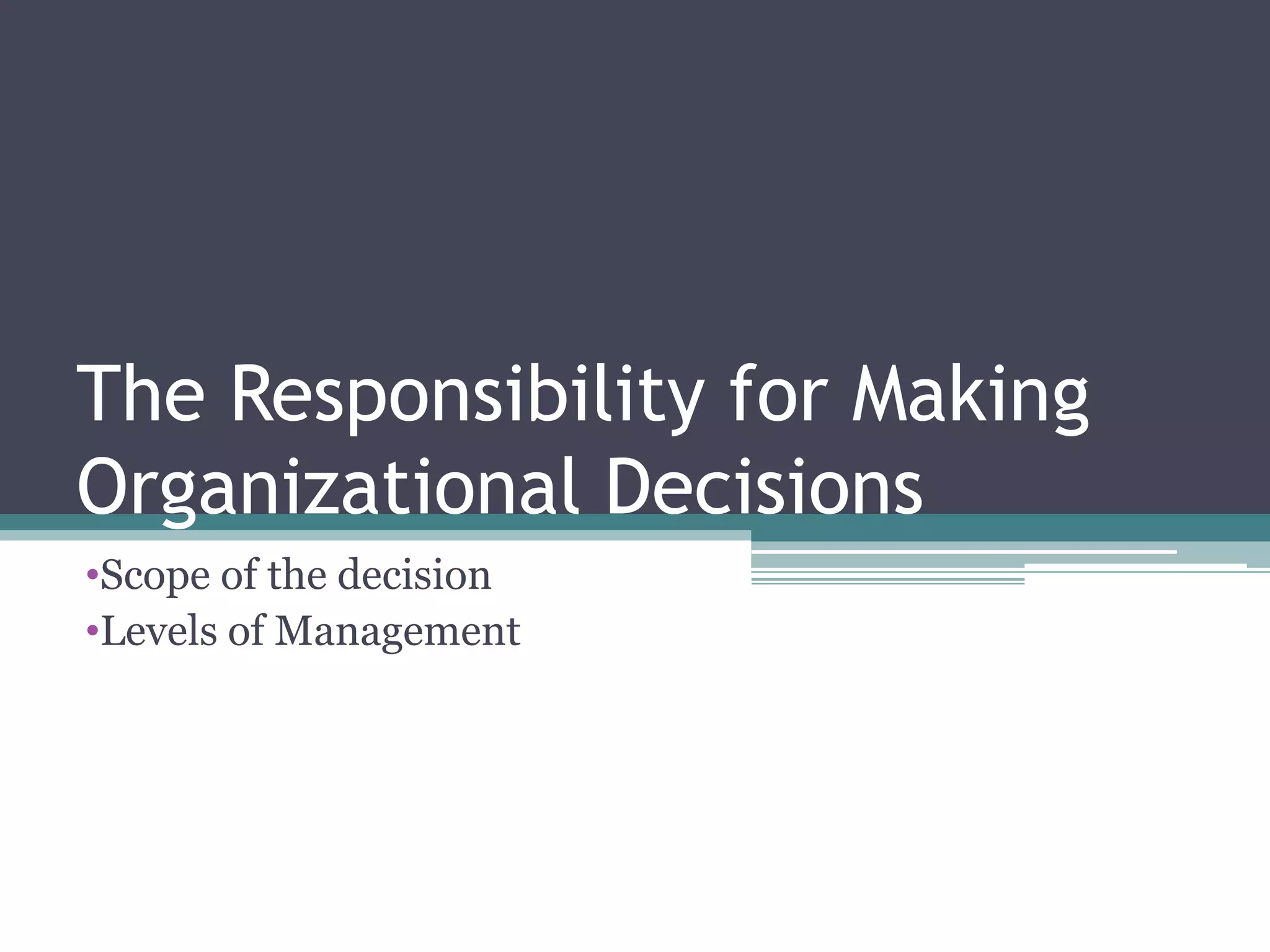 The Responsibility for Making
Organizational Decisions
•Scope of the decision
•Levels of Management
 