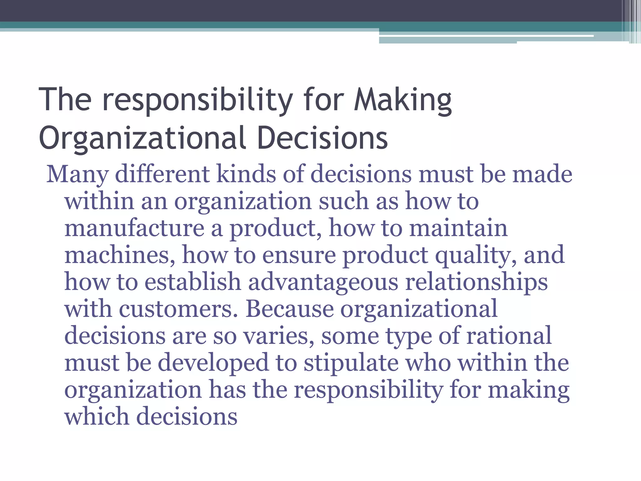 The responsibility for Making
Organizational Decisions
Many different kinds of decisions must be made
within an organization such as how to
manufacture a product, how to maintain
machines, how to ensure product quality, and
how to establish advantageous relationships
with customers. Because organizational
decisions are so varies, some type of rational
must be developed to stipulate who within the
organization has the responsibility for making
which decisions
 