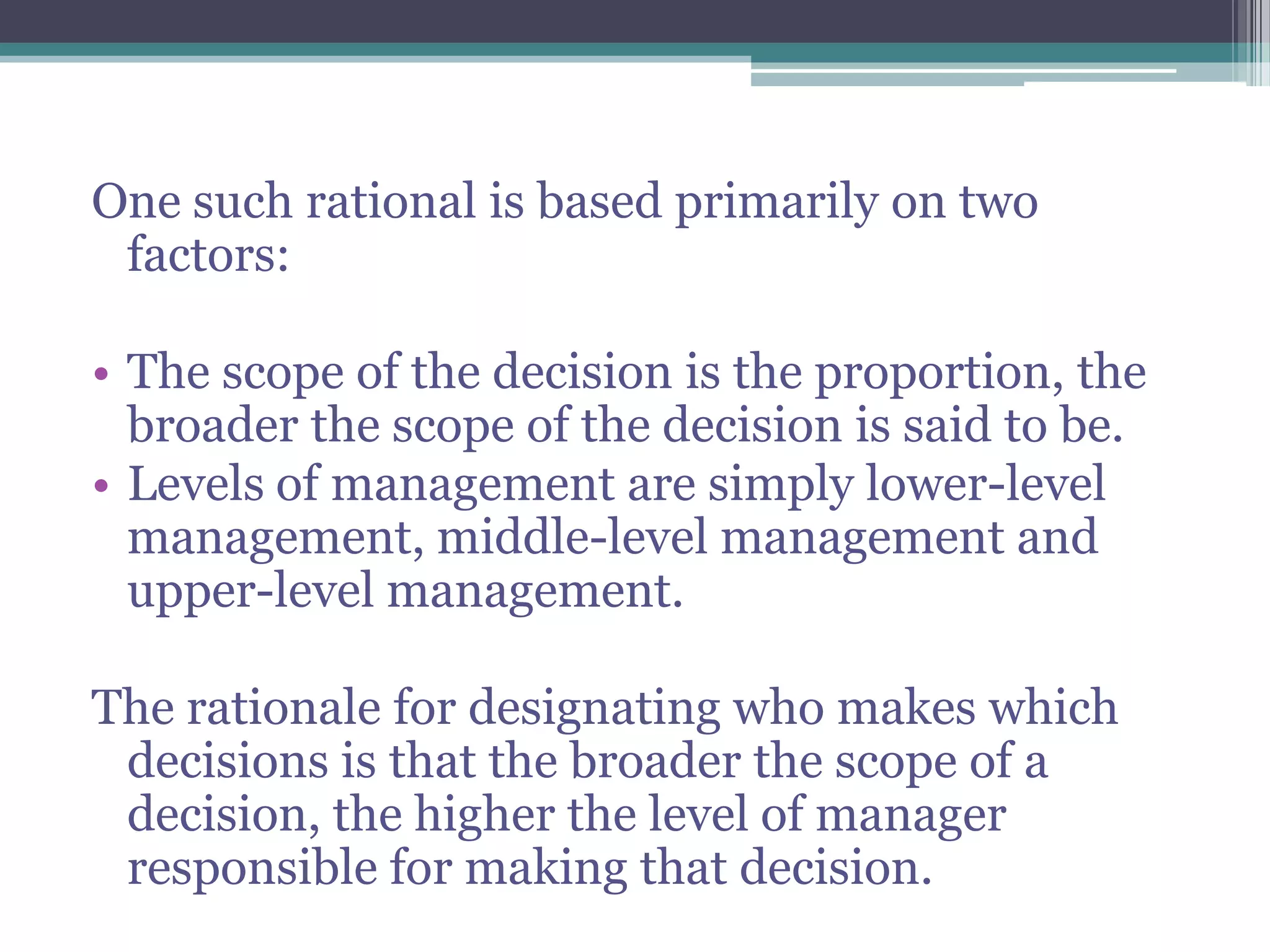 One such rational is based primarily on two
factors:
• The scope of the decision is the proportion, the
broader the scope of the decision is said to be.
• Levels of management are simply lower-level
management, middle-level management and
upper-level management.
The rationale for designating who makes which
decisions is that the broader the scope of a
decision, the higher the level of manager
responsible for making that decision.
 