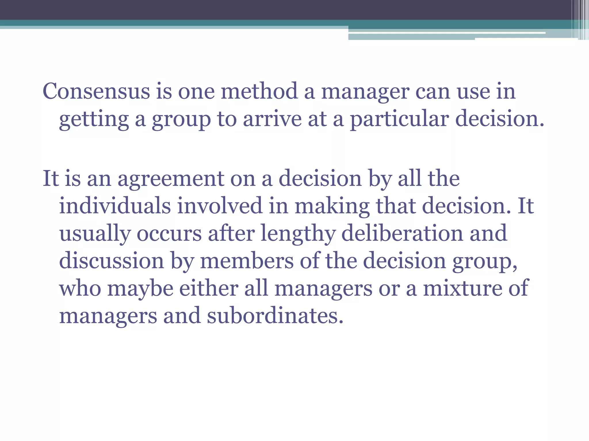 Consensus is one method a manager can use in
getting a group to arrive at a particular decision.
It is an agreement on a decision by all the
individuals involved in making that decision. It
usually occurs after lengthy deliberation and
discussion by members of the decision group,
who maybe either all managers or a mixture of
managers and subordinates.
 
