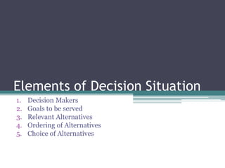Elements of Decision Situation
1. Decision Makers
2. Goals to be served
3. Relevant Alternatives
4. Ordering of Alternatives
5. Choice of Alternatives
 