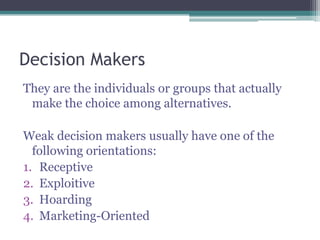 Decision Makers
They are the individuals or groups that actually
make the choice among alternatives.
Weak decision makers usually have one of the
following orientations:
1. Receptive
2. Exploitive
3. Hoarding
4. Marketing-Oriented
 