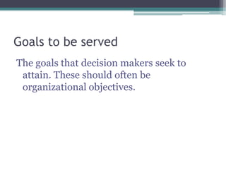 Goals to be served
The goals that decision makers seek to
attain. These should often be
organizational objectives.
 