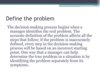Define the problem
The decision-making process begins when a
manager identifies the real problem. The
accurate definition of the problem affects all the
steps that follow; if the problem is inaccurately
defined, every step in the decision-making
process will be based on an incorrect starting
point. One way that a manager can help
determine the true problem in a situation is by
identifying the problem separately from its
symptoms.
 
