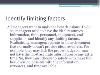 Identify limiting factors
All managers want to make the best decisions. To do
so, managers need to have the ideal resources —
information, time, personnel, equipment, and
supplies — and identify any limiting factors.
Realistically, managers operate in an environment
that normally doesn't provide ideal resources. For
example, they may lack the proper budget or may
not have the most accurate information or any extra
time. So, they must choose to satisfy — to make the
best decision possible with the information,
resources, and time available.
 