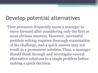 Develop potential alternatives
Time pressures frequently cause a manager to
move forward after considering only the first or
most obvious answers. However, successful
problem solving requires thorough examination
of the challenge, and a quick answer may not
result in a permanent solution. Thus, a manager
should think through and investigate several
alternative solutions to a single problem before
making a quick decision.
 