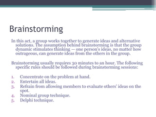 Brainstorming
In this act, a group works together to generate ideas and alternative
solutions. The assumption behind brainstorming is that the group
dynamic stimulates thinking — one person's ideas, no matter how
outrageous, can generate ideas from the others in the group.
Brainstorming usually requires 30 minutes to an hour. The following
specific rules should be followed during brainstorming sessions:
1. Concentrate on the problem at hand.
2. Entertain all ideas.
3. Refrain from allowing members to evaluate others' ideas on the
spot.
4. Nominal group technique.
5. Delphi technique.
 
